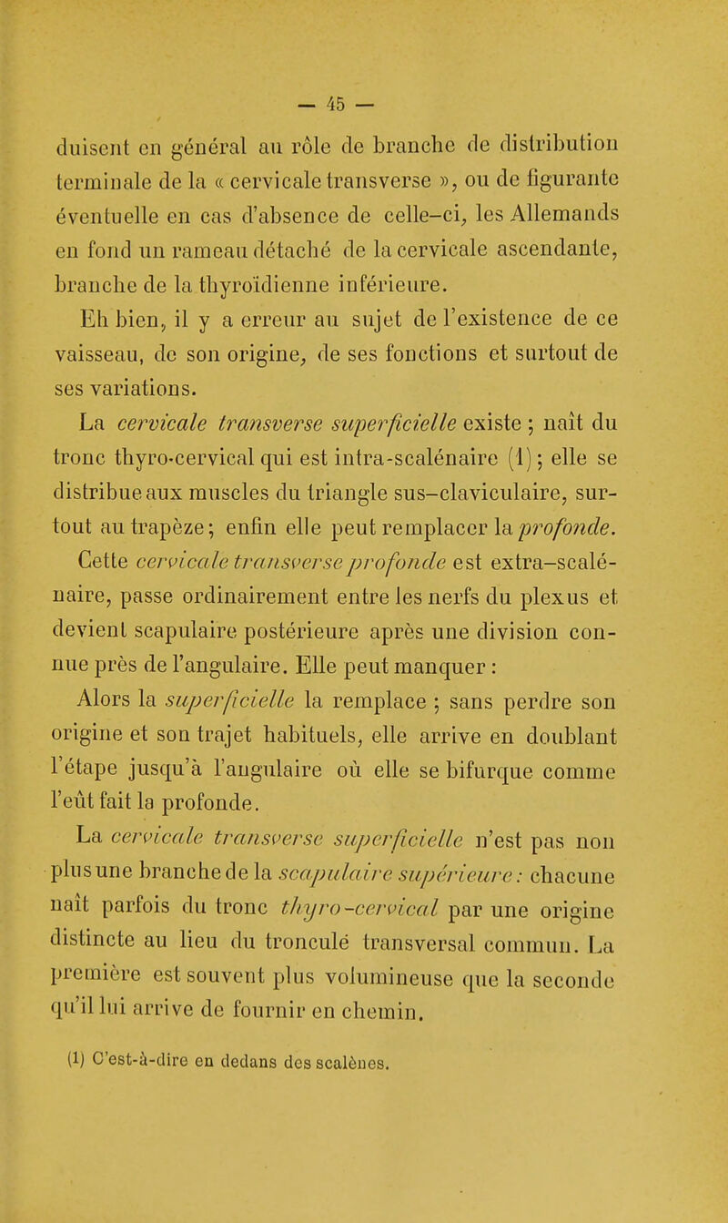 duisent en général an rôle de branche de distribution terminale de la « cervicale transverse », ou de figurante éventuelle en cas d'absence de celle-ci, les Allemands en fond un rameau détaché de la cervicale ascendante, branche de la thyroïdienne inférieure. Eh bien, il y a erreur au sujet de l'existence de ce vaisseau, de son origine, de ses fonctions et surtout de ses variations. La cervicale transverse superficielle existe ; naît du tronc thyro-cervical qui est intra-scalénaire (1); elle se distribue aux muscles du triangle sus-claviculaire, sur- tout au trapèze; enfin elle peut remplacer la profonde. Cette cervicale transverse profonde est extra-scalé- naire, passe ordinairement entre les nerfs du plexus et, devient scapulaire postérieure après une division con- nue près de l'angulaire. Elle peut manquer : Alors la superficielle la remplace ; sans perdre son origine et son trajet habituels, elle arrive en doublant l'étape jusqu'à l'angulaire où elle se bifurque comme l'eût fait la profonde. La cervicale transverse superficielle n'est pas non plus une branche de la scapulaire supérieure: chacune naît parfois du tronc thyro-cervical par une origine distincte au lieu du tronculé transversal commun. La première est souvent plus volumineuse que la seconde qu'il lui arrive de fournir en chemin. (1) C'est-à-dire en dedans des scalônes.