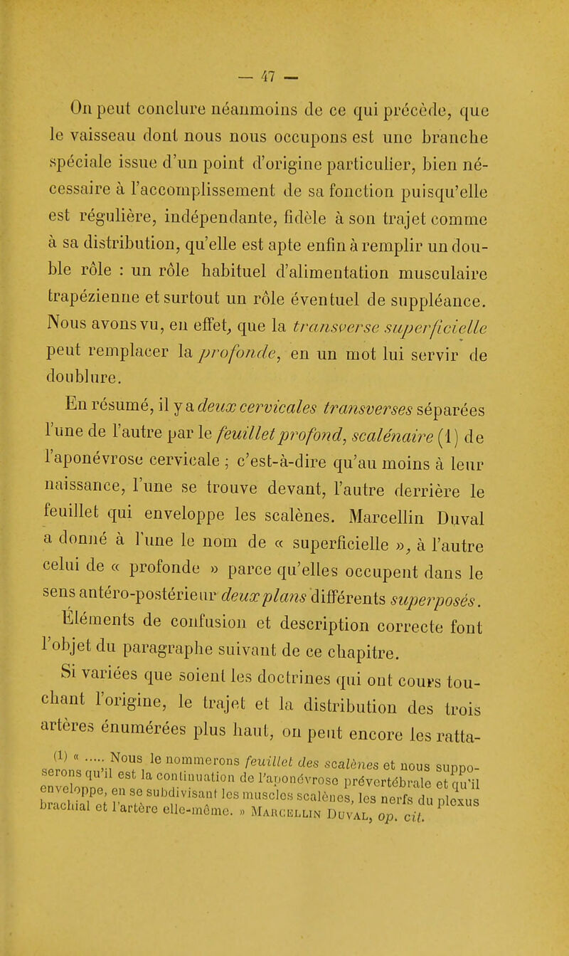 On peut conclure néanmoins de ce qui précède, que le vaisseau dont nous nous occupons est une branche spéciale issue d'un point d'origine particulier, bien né- cessaire à l'accomplissement de sa fonction puisqu'elle est régulière, indépendante, fidèle à son trajet comme à sa distribution, qu'elle est apte enfin à remplir un dou- ble rôle : un rôle habituel d'alimentation musculaire trapézienne et surtout un rôle éventuel de suppléance. Nous avons vu, en effet, que la transverse superficielle peut remplacer la profonde, en un mot lui servir de doublure. En résumé, il y a deux cervicales transverses séparées l'une de l'autre par le feuillet profond, scalénaire (1 ) de l'aponévrose cervicale ; c'est-à-dire qu'au moins à leur naissance, l'une se trouve devant, l'autre derrière le feuillet qui enveloppe les scalènes. Marcellin Duval a donné à l'une le nom de « superficielle », à l'autre celui de « profonde » parce qu'elles occupent dans le sensantéro-postérieur deuxplans'différenïs superposés. Eléments de confusion et description correcte font l'objet du paragraphe suivant de ce chapitre. Si variées que soient les doctrines qui ont cours tou- chant l'origine, le trajet et la distribution des trois artères énumérées plus haut, on peut encore les ratta- (1) « ... Nous le nommerons feuillet des scalènes et nous suddo- erons qu'il est la continuation de l'aponévrose prevortébrale et S enveloppe en se subdivisant les muscles scalène , les nerf du Po us brachial et l'artère elle-même. . Marcellin Duval, op cif