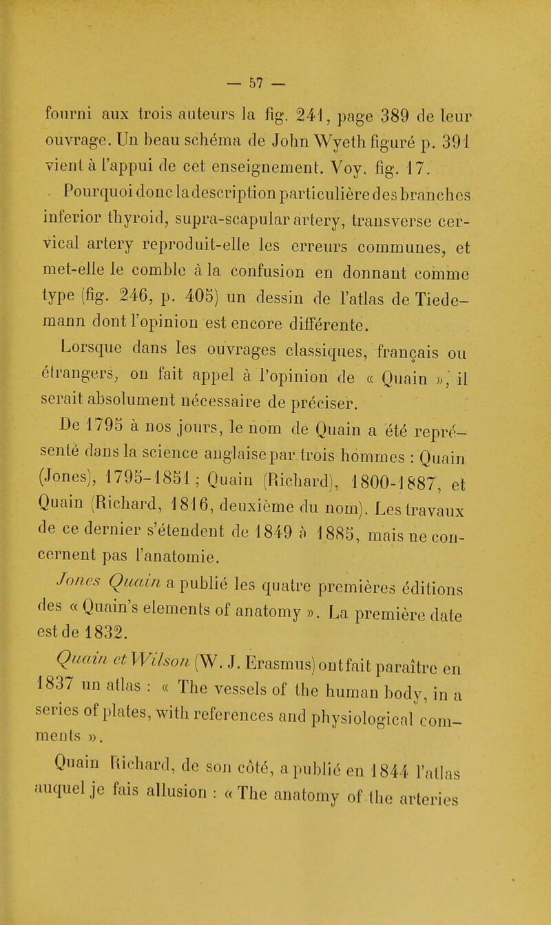 fourni aux trois auteurs la fig. 241, page 389 de leur ouvrage. Un beau schéma de John Wyeth figuré p. 391 vient à l'appui de cet enseignement. Voy. fig. 17. Pourquoi donc ladescription particulière des branches inferior thyroid, supra-scapular artery, transverse cer- vical artery reproduit-elle les erreurs communes, et met-elle le comble à la confusion en donnant comme type (fig. 246, p. 405) un dessin de l'atlas de Tiede- mann dont l'opinion est encore différente. Lorsque dans les ouvrages classiques, français ou étrangers, on fait appel à l'opinion de « Quain », il serait absolument nécessaire de préciser. De 1795 à nos jours, le nom de Quain a été repré- senté dans la science anglaise par trois hommes : Quain (Jones), 1795-1851; Quain (Richard), 1800-1887, et Quain (Richard, 1816, deuxième du nom). Les travaux de ce dernier s'étendent de 1849 à 1885, mais ne con- cernent pas l'anatomie. Joncs Quain a publié les quatre premières éditions des « Quain's éléments of anatomy ». La première date est de 1832. Quain etWilson (W. J. Erasmus) ont fait paraître en 1837 un atlas : « The vessels of the human body, in a séries of plates, with références and physiological com- ments ». Quain Richard, de son côté, a publié en 1844 l'atlas auquel je fais allusion : «The anatomy of the arterïes