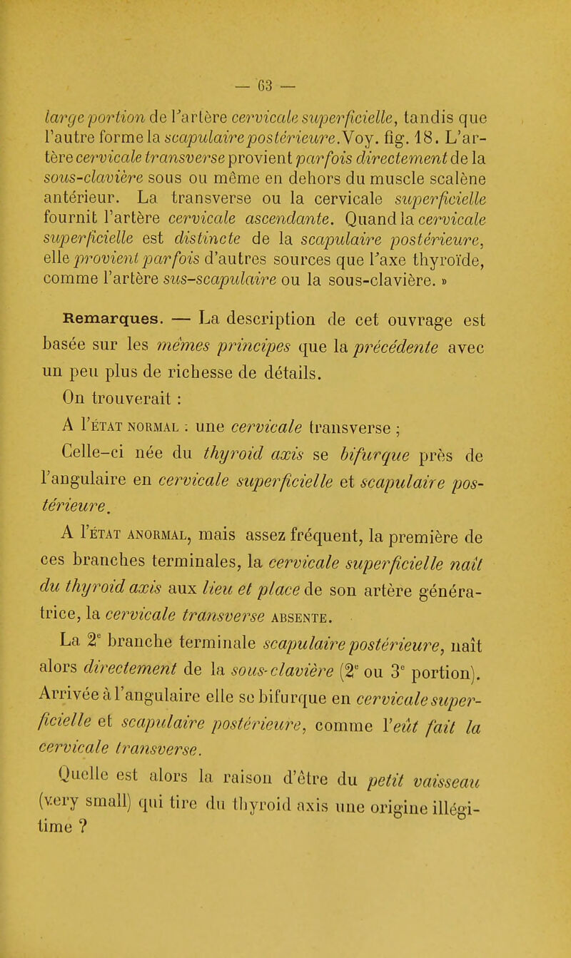 large portion de Tarière cervicale superficielle, tandis que l'autre forme la scapulaire postérieure.Y oy. fig. 18. L'ar- tère cervicale transverse provient parfois directement de la sous-clavière sous ou môme en dehors du muscle scalène antérieur. La transverse ou la cervicale superficielle fournit l'artère cervicale ascendante. Quand la cervicale- superficielle est distincte de la scapulaire postérieure, elle provient parfois d'autres sources que Taxe thyroïde, comme l'artère sus-scapulaire ou la sous-clavière. » Remarques. — La description de cet ouvrage est basée sur les mêmes principes que la précédente avec un peu plus de richesse de détails. On trouverait : A I'état normal ; une cervicale transverse ; Celle-ci née du thyroid axis se bifurque près de l'angulaire en cervicale superficielle et scapulaire pos- térieure. A I'état anormal, mais assez fréquent, la première de ces branches terminales, la cervicale supetficielle naît du thyroid axis aux lieu et place de son artère généra- trice, la cervicale transverse absente. La 2e branche terminale scapulaire postérieure, naît alors directement de la sous-clavière (2e ou 3e portion). Arrivée à l'angulaire elle se bifurque en cervicale super- ficielle et scapulaire postérieure, comme Veut fait la cervicale transverse. Quelle est alors la raison d'être du petit vaisseau (v.ery small) qui tire du thyroid axis une origine illégi- time ?