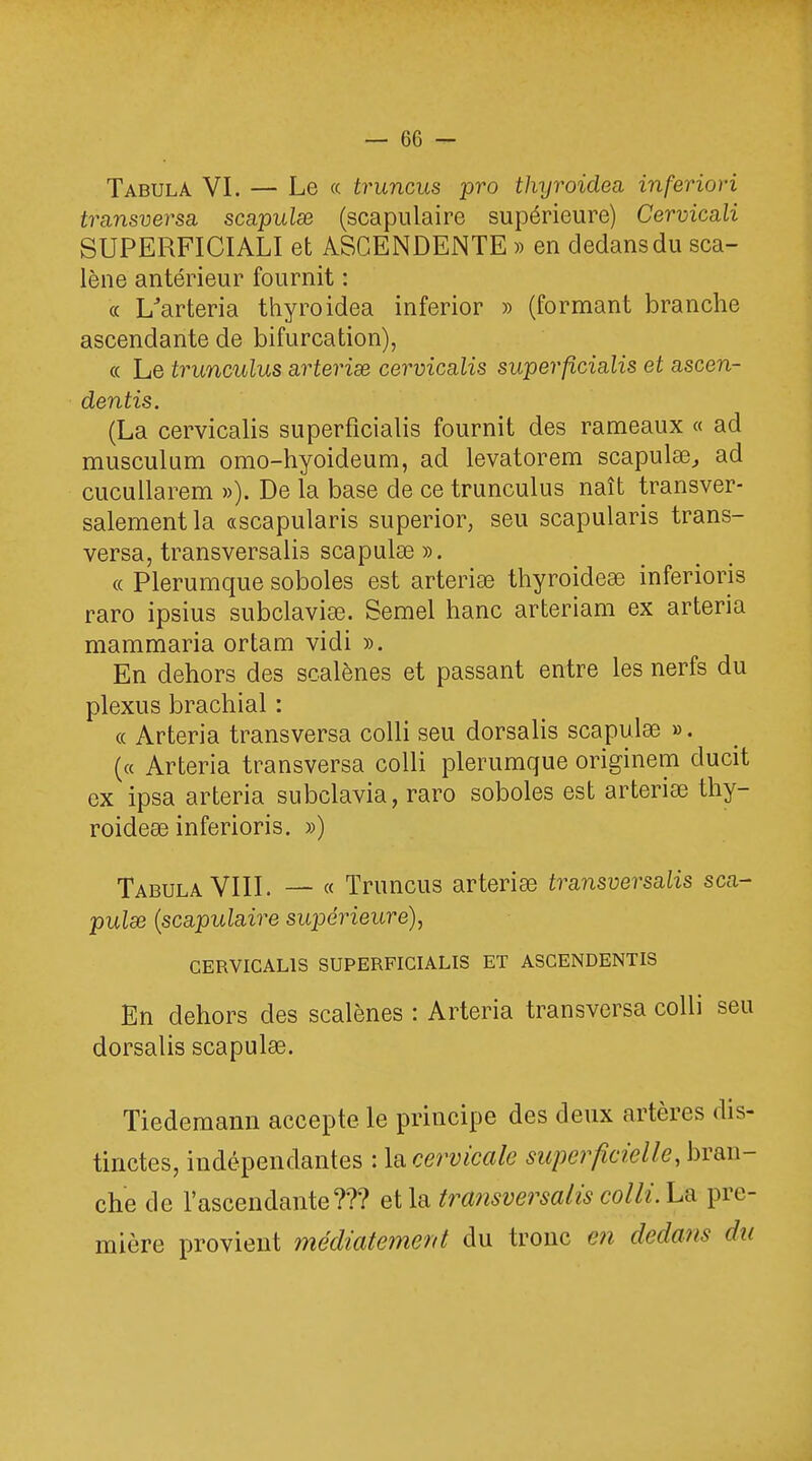 Tabula VI. — Le « truncus pro thyroidea inferiori transversa, scapulse (scapulaire supérieure) Cervicali SUPERFICIALI et ASCENDENTE » en dedans du sca- lène antérieur fournit : « L/arteria thyroidea inferior » (formant branche ascendante de bifurcation), « Le trunculus arterise cervicalis superficialis et ascen- dentis. (La cervicalis superficialis fournit des rameaux « ad musculum omo-hyoideum, ad levatorem scapulae^ ad cucullarem »). De la base de ce trunculus naît transver- salement la «scapularis superior, seu scapularis trans- versa, transversalis scapuke ». « Plerumque soboles est arteria? thyroidese inferioris raro ipsius subclaviae. Semel hanc arteriam ex arteria mammaria ortam vidi ». En dehors des scalènes et passant entre les nerfs du plexus brachial : « Arteria transversa colli seu dorsalis scapula? ». (« Arteria transversa colli plerumque originem ducit ex ipsa arteria subclavia, raro soboles est arteria? thy- roidea? inferioris. ») Tabula VIII. — « Truncus arteria? tra-nsversalis sca- pulse (scapulaire supérieure), CERVICALIS SUPERFICIALIS ET ASCENDENTIS En dehors des scalènes : Arteria transversa colli seu dorsalis scapulœ. Tiedemann accepte le principe des deux artères dis- tinctes, indépendantes : la cervicale superficielle, bran- che de l'ascendante??? et la transversalis colli. La pre- mière provient médiatement du tronc en dedans du