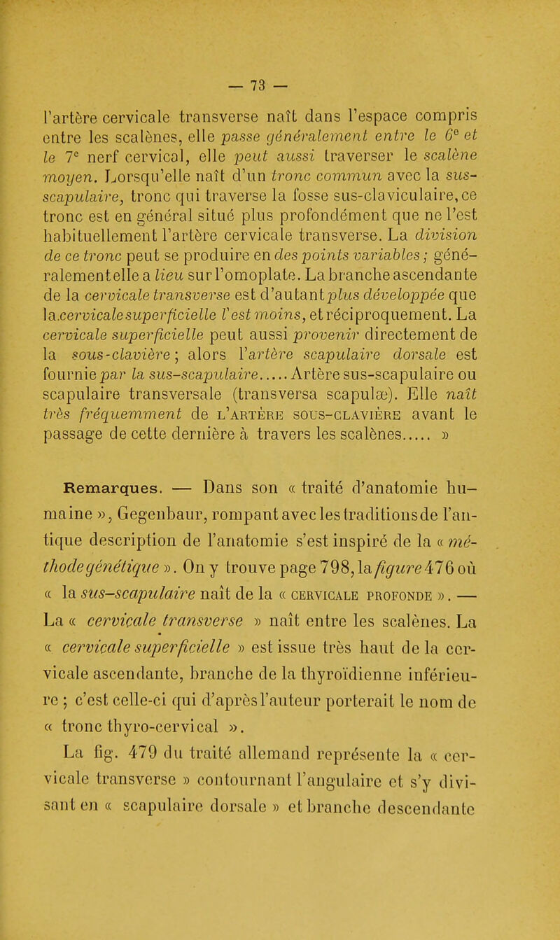 l'artère cervicale transverse naît dans l'espace compris entre les scalènes, elle passe généi%alement entre le 0e et le 7e nerf cervical, elle peut aussi traverser le scalône moyen. Lorsqu'elle naît d'un tronc commun avec la sus- scapulaire, tronc qui traverse la fosse sus-claviculaire,ce tronc est en général situé plus profondément que ne l'est habituellement l'artère cervicale transverse. La division de ce tronc peut se produire en des points variables ; géné- ralementelle a lieu sur l'omoplate. La branche ascendante de la cervicale transverse est d'autantpZus développée que \a.cervicalesuperficielle Vest moins, et réciproquement. La cervicale superficielle peut aussi provenir directement de la sous - clavier e ) alors l'arière scapulaire dorsale est fournie par la sus-scapulaire Artère sus-scapulaire ou scapulaire transversale (transversa scapulae). Elle naît très fréquemment de l'artère sous-clavière avant le passage de cette dernière à travers les scalènes » Remarques. — Dans son « traité d'anatomie hu- maine », Gegenbaur, rompant avec les traditions de l'an- tique description de l'anatomie s'est inspiré de la « mé- thode génétique ». On y trouve page 798, la figure476 où « la sus-scapulaire naît de la « cervicale profonde ». — La « cervicale transverse » naît entre les scalènes. La « cervicale superficielle » est issue très haut delà cer- vicale ascendante, branche de la thyroïdienne inférieu- re ; c'est celle-ci qui d'après l'auteur porterait le nom de « tronc thyro-cervical ». La fig. 479 du traité allemand représente la « cer- vicale transverse » contournant l'angulaire et s'y divi- sante)! « scapulaire dorsale » et branche descendante