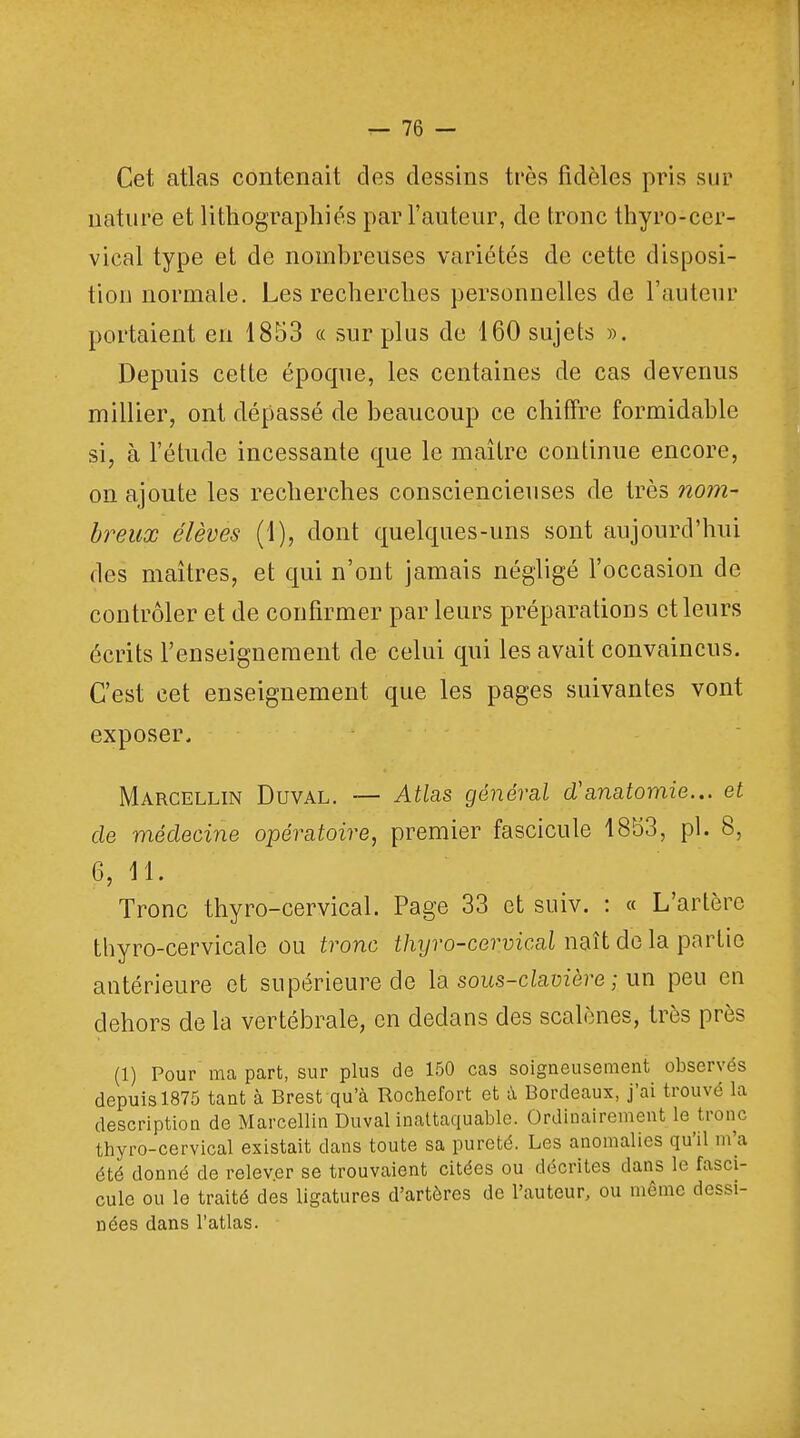 Cet atlas contenait des dessins très fidèles pris sur nature et lithographies par l'auteur, de tronc thyro-cer- vical type et de nombreuses variétés de cette disposi- tion normale. Les recherches personnelles de l'auteur portaient en 1853 « sur plus de 160 sujets ». Depuis cette époque, les centaines de cas devenus millier, ont dépassé de beaucoup ce chiffre formidable si, à l'étude incessante que le maître continue encore, on ajoute les recherches consciencieuses de très nom- breux élèves (1), dont quelques-uns sont aujourd'hui des maîtres, et qui n'ont jamais négligé l'occasion de contrôler et de confirmer par leurs préparations et leurs écrits l'enseignement de celui qui les avait convaincus. C'est cet enseignement que les pages suivantes vont exposer. Marcellin Duval. — Atlas général d'anatomie... et de médecine opératoire, premier fascicule 1853, pl. 8, 6, 11. Tronc thyro-cervical. Page 33 et suiv. : « L'artère thyro-cervicale ou tronc thyro-cervical naît de la partie antérieure et supérieure de la sous-clavière ; un peu en dehors de la vertébrale, en dedans des scalènes, très près (1) Pour ma part, sur plus de 150 cas soigneusement observés depuis 1875 tant à Brest qu'à Rochefort et à Bordeaux, j'ai trouvé la description de Marcellin Duval inattaquable. Ordinairement le tronc thyro-cervical existait dans toute sa pureté. Les anomalies qu'il m'a été donné de relever se trouvaient citées ou décrites dans le fasci- cule ou le traité des ligatures d'artères de l'auteur, ou même domi- nées dans l'atlas.