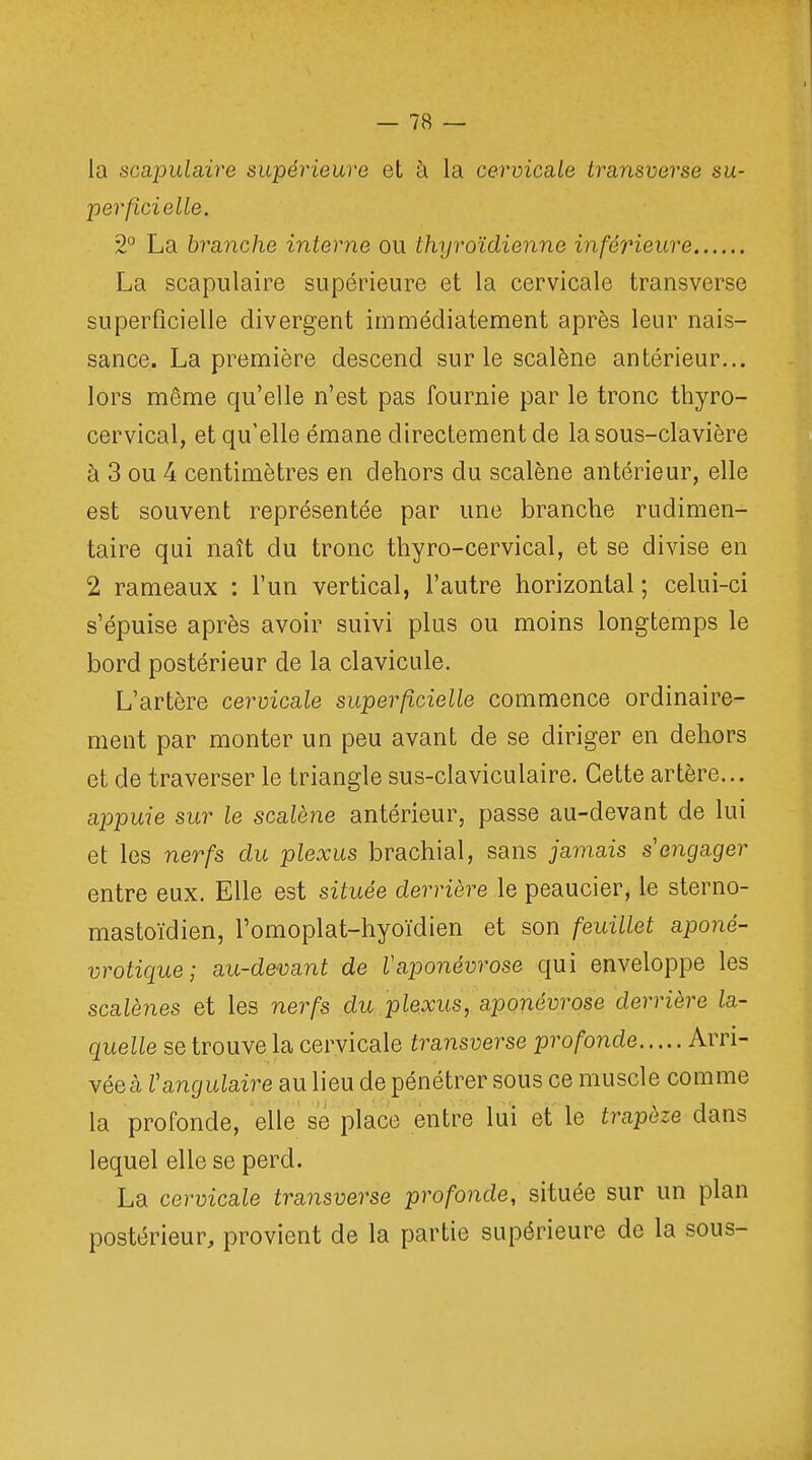 la scapulàire supérieure et à la cervicale transverse su- perficielle, 2° La branche interne ou thyroïdienne inférieure La scapulaire supérieure et la cervicale transverse superficielle divergent immédiatement après leur nais- sance. La première descend sur le scalène antérieur... lors même qu'elle n'est pas fournie par le tronc thyro- cervical, et qu'elle émane directement de la sous-clavière à 3 ou 4 centimètres en dehors du scalène antérieur, elle est souvent représentée par une branche rudimen- taire qui naît du tronc thyro-cervical, et se divise en 2 rameaux : l'un vertical, l'autre horizontal ; celui-ci s'épuise après avoir suivi plus ou moins longtemps le bord postérieur de la clavicule. L'artère cervicale superficielle commence ordinaire- ment par monter un peu avant de se diriger en dehors et de traverser le triangle sus-claviculaire. Cette artère... appuie sur le scalène antérieur, passe au-devant de lui et les nerfs du plexus brachial, sans jamais s engager entre eux. Elle est située derrière le peaucier, le sterno- mastoïdien, l'omoplat-hyoïdien et son feuillet aponé- vrotique; au-devant de Vaponévrose qui enveloppe les scalènes et les nerfs du plexus, aponévrose derrière la- quelle se trouve la cervicale transverse profonde Arri- vées Vangulaire au lieu de pénétrer sous ce muscle comme la profonde, elle se place entre lui et le trapèze dans lequel elle se perd. La cervicale transverse profonde, située sur un plan postérieur, provient de la partie supérieure de la sous-