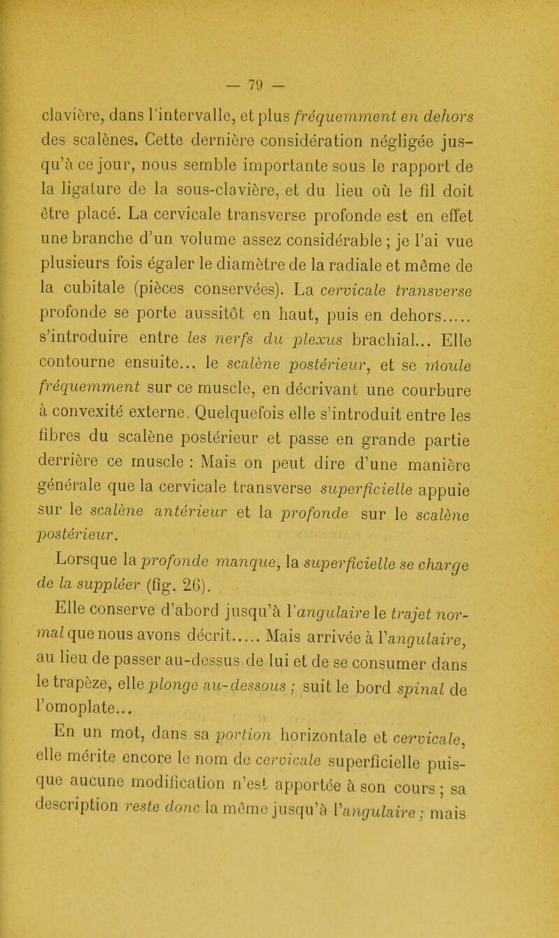 clavière, dans l'intervalle, et plus fréquemment en dehors des scalènes. Cette dernière considération négligée jus- qu'à ce jour, nous semble importante sous le rapport de la ligature de la sous-clavière, et du lieu où le fil doit être placé. La cervicale transverse profonde est en effet une branche d'un volume assez considérable ; je l'ai vue plusieurs fois égaler le diamètre de la radiale et même de la cubitale (pièces conservées). La cervicale tra,nsvevse profonde se porte aussitôt en haut, puis en dehors s'introduire entre les nerfs du plexus brachial... Elle contourne ensuite... le scalène postérieur, et se moule fréquemment sur ce muscle, en décrivant une courbure à convexité externe. Quelquefois elle s'introduit entre les fibres du scalène postérieur et passe en grande partie derrière ce muscle : Mais on peut dire d'une manière générale que la cervicale transverse superficielle appuie sur le scalène antérieur et la profonde sur le scalène postérieur. Lorsque la profonde manque, la superficielle se charge de la suppléer (fig. 26). Elle conserve d'abord jusqu'à Y angulaire le trajet nor- mal que nous avons décrit Mais arrivée k Y angulaire, au lieu de passer au-dessus de lui et de se consumer dans le trapèze, elle plonge au-dessous ; suit le bord spinal de l'omoplate... En un mot, dans sa portion horizontale et cervicale, elle mérite encore le nom de cervicale superficielle puis- que aucune modification n'est apportée à son cours ; sa description reste donc la môme jusqu'à Y angulaire ; niais