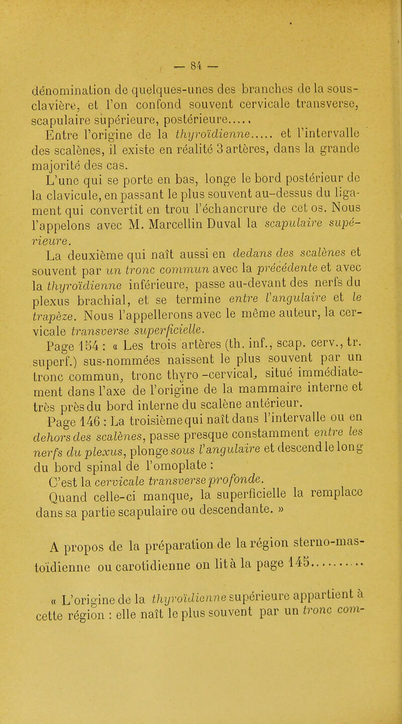 dénomination de quelques-unes des branches de la sous- clavière, el Ton confond souvent cervicale transverse, scapulaire supérieure, postérieure Entre l'origine de la thyroïdienne et l'intervalle des scalènes, il existe en réalité 3 artères, dans la grande majorité des cas. L'une qui se porte en bas, longe le bord postérieur de la clavicule, en passant le plus souvent au-dessus du liga- ment qui convertit en trou l'échancrure de cet os. Nous l'appelons avec M. Marcellin Duval la scapulaire supé- rieure. La deuxième qui naît aussi en dedans des scalènes et souvent par un tronc commun avec la précédente et avec la thyroïdienne inférieure, passe au-devant des nerfs du plexus brachial, et se termine entre l'angulaire et le trapèze. Nous l'appellerons avec le même auteur, la cer- vicale transverse superficielle. Page 154 : a Les trois artères (th. inf., scap. cerv., tr. superf.) sus-nommées naissent le plus souvent par un tronc commun, tronc thyro -cervical, situé immédiate- ment dans l'axe de l'origine de la mammaire interne et très près du bord interne du scalène antérieur. Page 146 : La troisièmequi naît dans l'intervalle ou en dehors des scatènes, passe presque constamment entre les nerfs du plexus, plonge sous V angulaire et descend le long du bord spinal de l'omoplate : C'est la cervicale transverse profonde. Quand celle-ci manque, la superficielle la remplace dans sa partie scapulaire ou descendante. » A propos de la préparation de la région sterno-mas- toïdienne ou carotidienne on lit à la page 145 « L'origine de la thyroïdienne supérieure appartient à cette région : elle naît le plus souvent par un tronc corn-