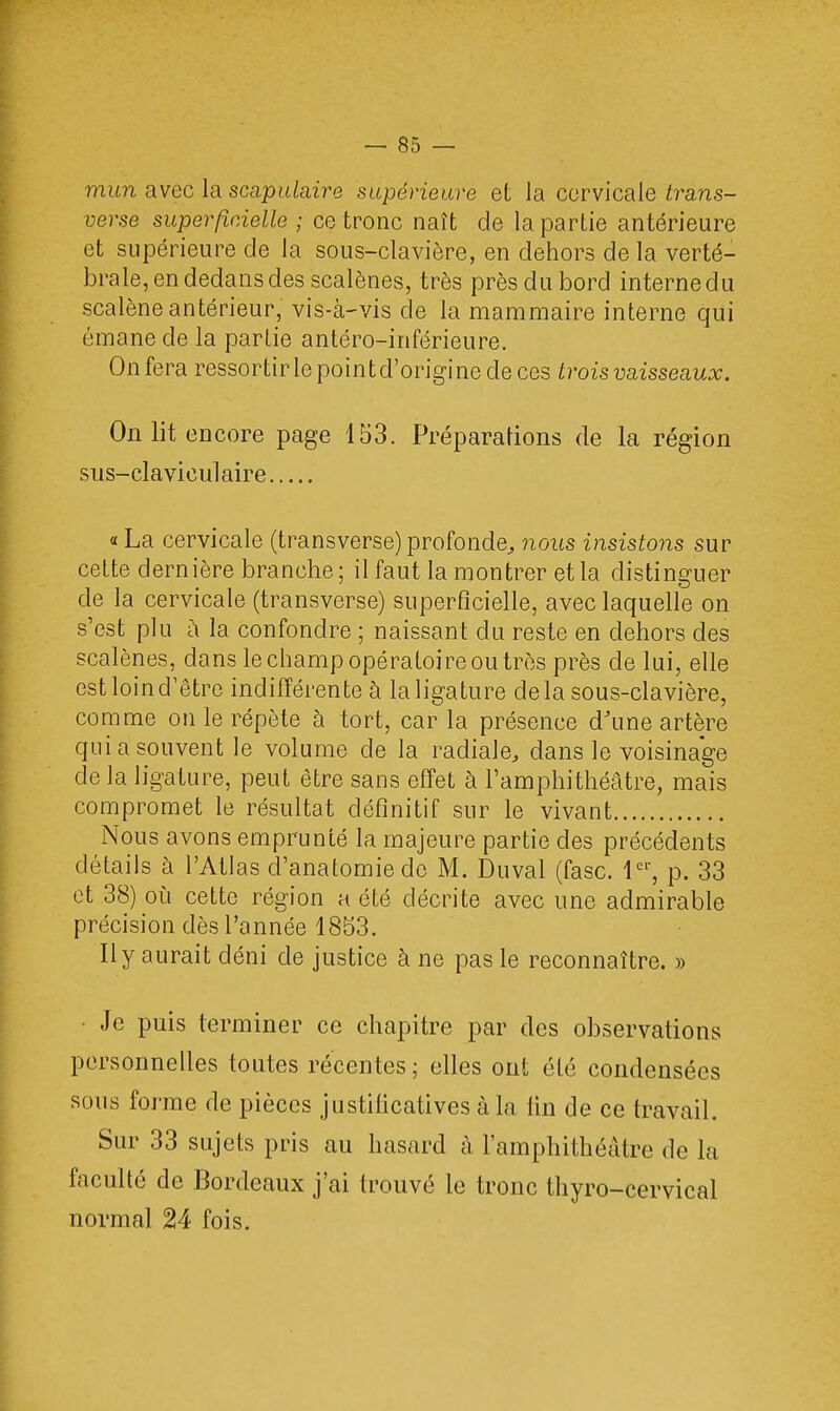 mun avec la scapulaire supérieure et la cervicale trans- verse superficielle ; ce tronc naît de la partie antérieure et supérieure de la sous-clavière, en dehors de la verté- brale, en dedans des scalènes, très près du bord interne du scalène antérieur, vis-à-vis de la mammaire interne qui émane de la partie antéro-inférieure. Onfera ressortirlepointd'originecleces trois vaisseaux. On lit encore page 153. Préparations de la région sus-claviculaire « La cervicale (transverse) profonde, nous insistons sur cette dernière branche ; il faut la montrer et la distinguer de la cervicale (transverse) superficielle, avec laquelle on s'est plu a la confondre ; naissant du reste en dehors des scalènes, dans le champ opératoire ou très près de lui, elle est loin d'être indifférente à la ligature delà sous-clavière, comme on le répète à tort, car la présence d'une artère qui a souvent le volume de la radiale, dans le voisinage de la ligature, peut être sans effet à l'amphithéâtre, mais compromet le résultat définitif sur le vivant Nous avons emprunté la majeure partie des précédents détails à l'Atlas d'anatomiedc M. Duval (fasc. 1er, p. 33 et 38) où cette région a été décrite avec une admirable précision dès l'année 1853. Il y aurait déni de justice à ne pas le reconnaître. » Je puis terminer ce chapitre par des observations personnelles toutes récentes; elles ont été condensées sous forme de pièces justificatives à la lin de ce travail. Sur 33 sujets pris au hasard à l'amphithéâtre de la faculté de Bordeaux j'ai trouvé le tronc thyro-cervical normal 24 fois.