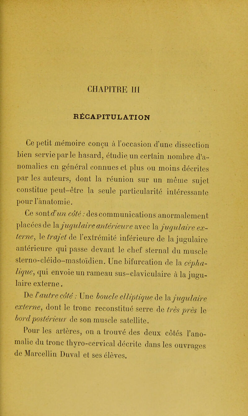 CHAPITRE Ul RÉCAPITULATION Ce petit mémoire conçu à l'occasion d'une dissection bien servie par le hasard, étudie un certain nombre d'a- nomalies en général connues et plus ou moins décrites par les auteurs, dont la réunion sur un même sujet constitue peut-être la seule particularité intéressante pour l'anatomie. Ce sont d'un côté: des communications anormalement placées de la jugulaire antérieure avec la jugulaire ex- terne, le trajet de l'extrémité inférieure de la jugulaire antérieure qui passe devant le chef sternal du muscle sterno-cléiclo-mastoïdien. Une bifurcation de la cépha- lique, qui envoie un rameau sus-claviculaire à la jugu- laire externe. De l'autre côté : Une boucle elliptique de la jugulaire externe, dont le tronc reconstitué serre de très près le bord postérieur de son muscle satellite. Pour les artères, on a trouvé des deux côtés l'ano- malie du tronc thyro-cervical décrite dans les ouvrages de Marcellin Duval et ses élèves.