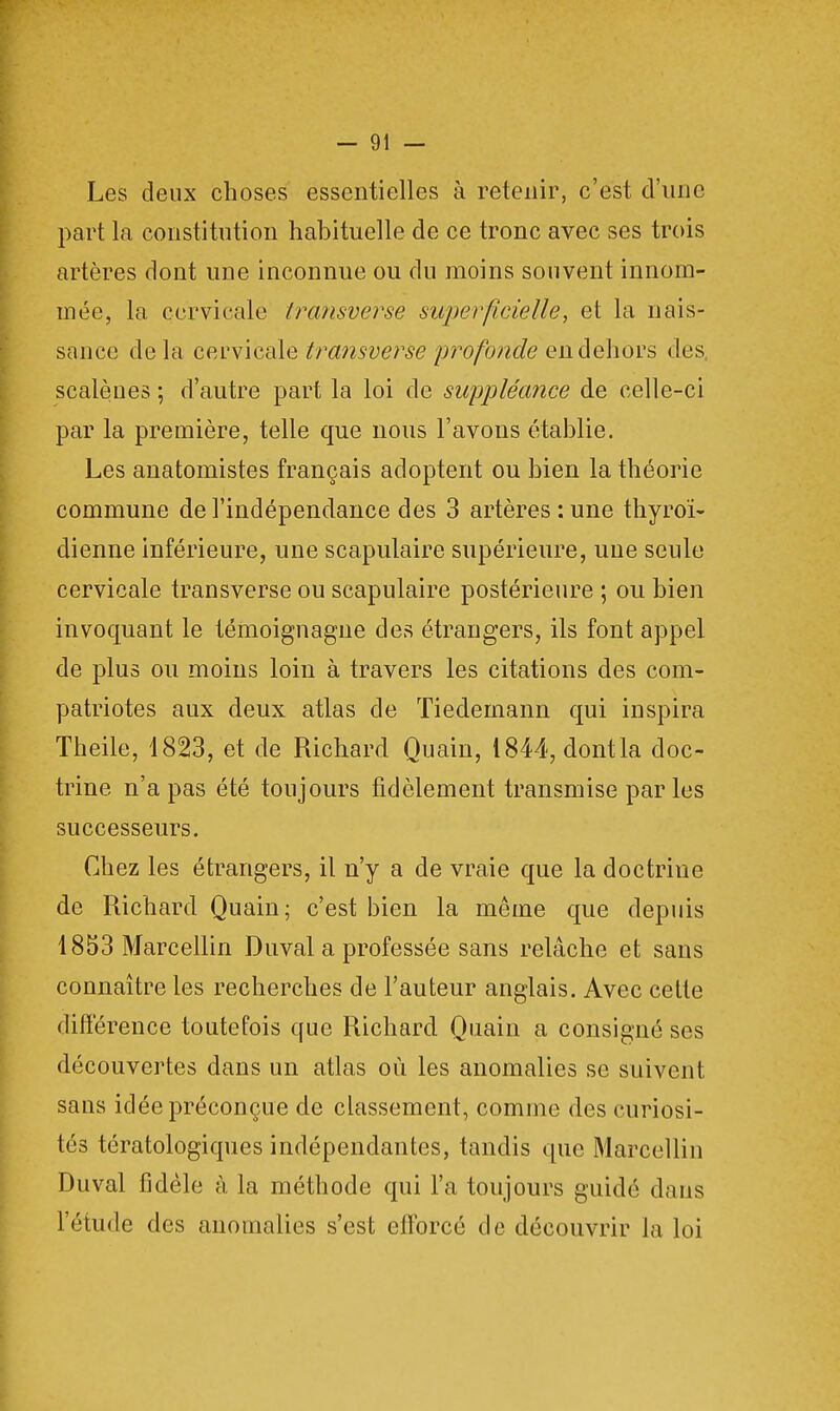 Les deux choses essentielles à retenir, c'est d'une part la constitution habituelle de ce tronc avec ses trois artères dont une inconnue ou du moins souvent innom- mée, la cervicale transverse superficielle, et la nais- sance delà c ervi cale transverse profonde en dehors des scalèues ; d'autre part la loi de suppléance de celle-ci par la première, telle que nous l'avons établie. Les anatomistes français adoptent ou bien la théorie commune de l'indépendance des 3 artères : une thyroï- dienne inférieure, une scapulaire supérieure, une seule cervicale transverse ou scapulaire postérieure ; ou bien invoquant le témoignagne des étrangers, ils font appel de plus ou moins loin à travers les citations des com- patriotes aux deux atlas de Tiedernann qui inspira Theile, 1823, et de Richard Quain, 1844, dont la doc- trine n'a pas été toujours fidèlement transmise par les successeurs. Chez les étrangers, il n'y a de vraie que la doctrine de Richard Quain; c'est bien la même que depuis 1853 Marcellin Duval a professée sans relâche et sans connaître les recherches de l'auteur anglais. Avec cette différence toutefois que Richard Quain a consigné ses découvertes dans un atlas où les anomalies se suivent sans idée préconçue de classement, comme des curiosi- tés tératologiques indépendantes, tandis que Marcellin Duval fidèle à, la méthode qui l'a toujours guidé dans l'étude des anomalies s'est efforcé de découvrir la loi
