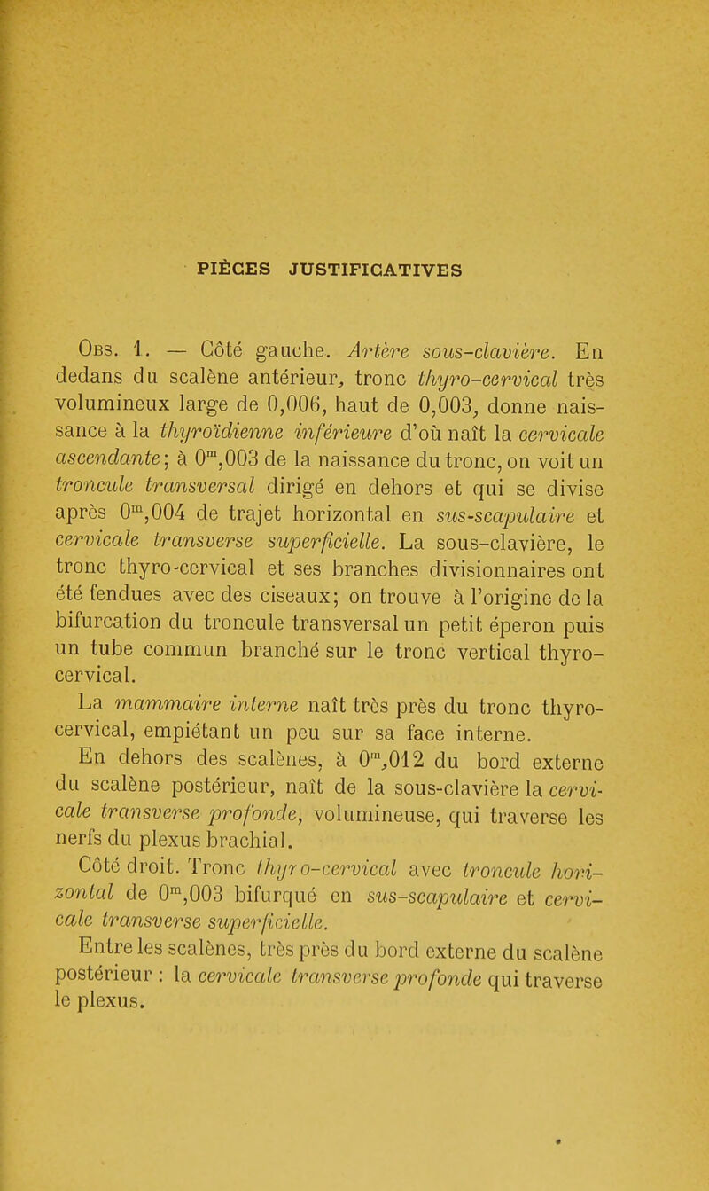 PIÈGES JUSTIFICATIVES Obs. 1. — Côté gauche. Artère sous-clavière. En dedans du scalène antérieur, tronc thyro-cervical très volumineux large de 0,006, haut de 0,003, donne nais- sance à la thyroïdienne inférieure d'où naît la cervicale ascendante; à 0m,003 de la naissance du tronc, on voit un troncule transversal dirigé en dehors et qui se divise après 0m,004 cle trajet horizontal en sus-scapulaire et cervicale transverse superficielle. La sous-clavière, le tronc thyro-cervical et ses branches divisionnaires ont été fendues avec des ciseaux; on trouve à l'origine de la bifurcation du troncule transversal un petit éperon puis un tube commun branché sur le tronc vertical thyro- cervical. La mammaire interne naît très près du tronc thyro- cervical, empiétant un peu sur sa face interne. En dehors des scalènes, à 0m,012 du bord externe du scalène postérieur, naît de la sous-clavière la cervi- cale transverse profonde, volumineuse, qui traverse les nerfs du plexus brachial. Côté droit. Tronc thyr o-ccrvical avec troncule hori- zontal cle 0m,003 bifurqué en sus-scapidaire et cervi- cale transverse superficielle. Entre les scalènes, très près du bord externe du scalène postérieur : la cervicale transverse profonde qui traverse le plexus.