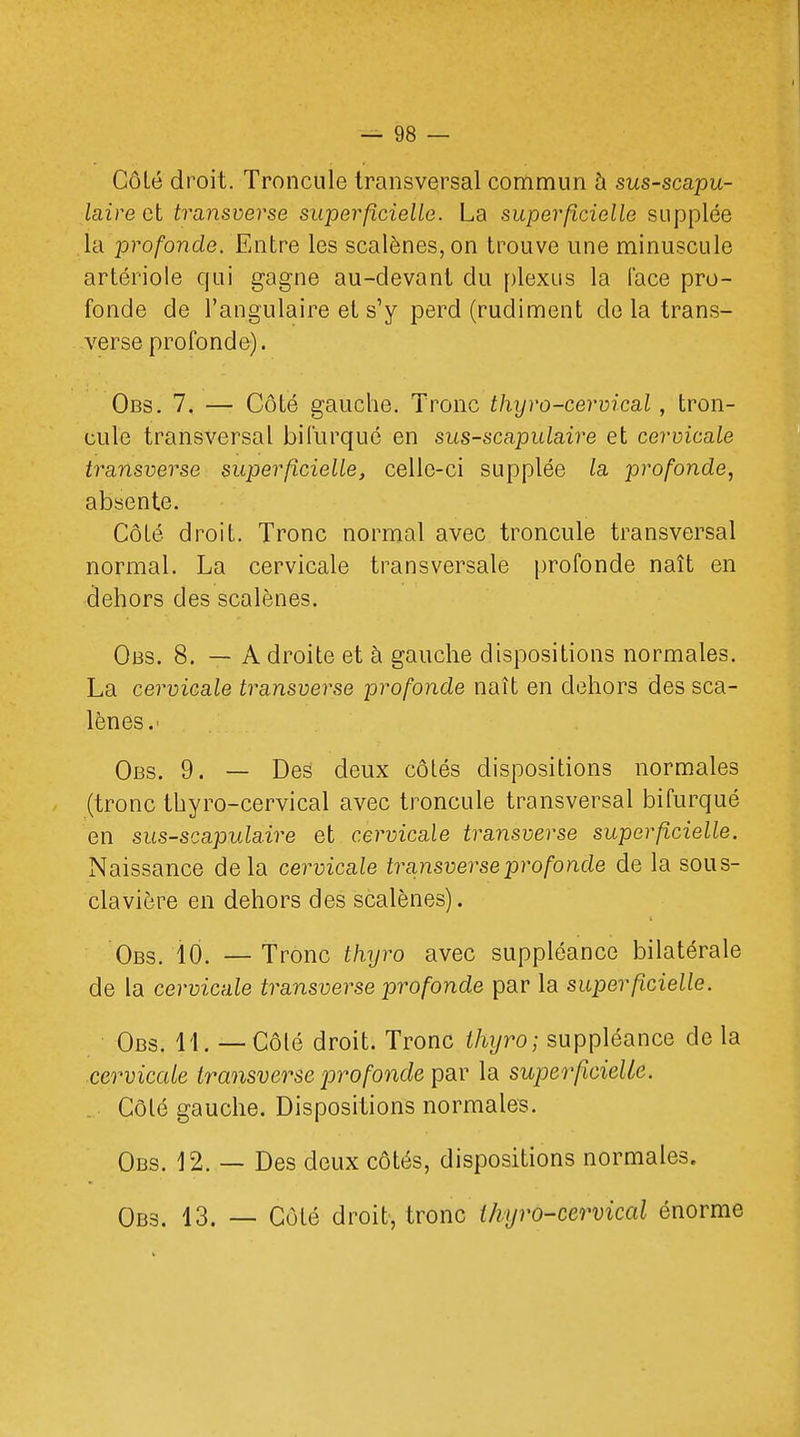 Côlé droit. Troncule transversal commun à sus-scapu- laire et transverse superficielle. La superficielle supplée la profonde. Entre les scalènes,on trouve une minuscule artériole qui gagne au-devant du plexus la face pro- fonde de l'angulaire et s'y perd (rudiment de la trans- verse profonde). Obs. 7. — Côté gauche. Tronc thyro-cervical, tron- cule transversal bifurqué en sus-scapulaire et cervicale transverse superficielle, celle-ci supplée la profonde, absente. Côté droit. Tronc normal avec troncule transversal normal. La cervicale transversale profonde naît en dehors des scalènes. Obs. 8. — à droite et à gauche dispositions normales. La cervicale transverse profonde naît en dehors des sca- lènes.' Obs. 9. — Des deux côtés dispositions normales (tronc thyro-cervical avec troncule transversal bifurqué en sus-scapulaire et cervicale transverse superficielle. Naissance delà cervicale transverse profonde de la sous- clavière en dehors des scalènes). Obs. 10. — Tronc thyro avec suppléance bilatérale de la cervicale transverse profonde par la superficielle. Obs. 11. — Côté droit. Tronc thyro; suppléance delà cervicale transverse profonde par la superficielle. Côlé gauche. Dispositions normales. Obs. 12. — Des deux côtés, dispositions normales. Obs. 13. — Côté droit, tronc ihyro-cervical énorme