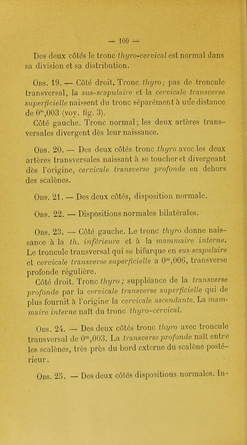 Des deux côlés le tronc thyro-cervical est normal dans sa division et sa distribution. Obs. 19. — Côté droit. Tronc thyro; pas de troncule transversal, la sus-scapulaire et la cervicale transverse superficielle naissent du tronc séparément à une distance de 0^,003 (voy. fig. 3). Côté gauche. Tronc normal ; les deux artères trans- versales divergent dès leur naissance. Obs. 20. — Des deux côtés tronc thyro avec les deux artères transversales naissant à se toucher et divergeant dès l'origine, cervicale transverse profonde en dehors des scalènes. Obs-. 21. — Des deux côtés, disposition normale. Obs. 22. — Dispositions normales bilatérales. Obs. 23. — Côté gauche. Le tronc thyro donne nais- sance à la th. inférieure et à la mammaire interne. Le troncule transversal qui se bifurque en sus-scapulaire et cervicale transverse superficielle a 0m,006, tran.sverse profonde régulière. Côté droit. Tronc thyro; suppléance de la transverse profonde par la cervicale transverse superficielle qui de plus fournit à l'origine la cervicale ascendante. La mam- maire interne naît du tronc thyro-ccrvical. Obs. 24. — Des deux côtés tronc thyro avec troncule transversal de 0m,003. La transverse profonde naît entre les scalènes, très près du bord externe du scalène posté- rieur. Obs. 25. — Des deux côtés dispositions normales. In-