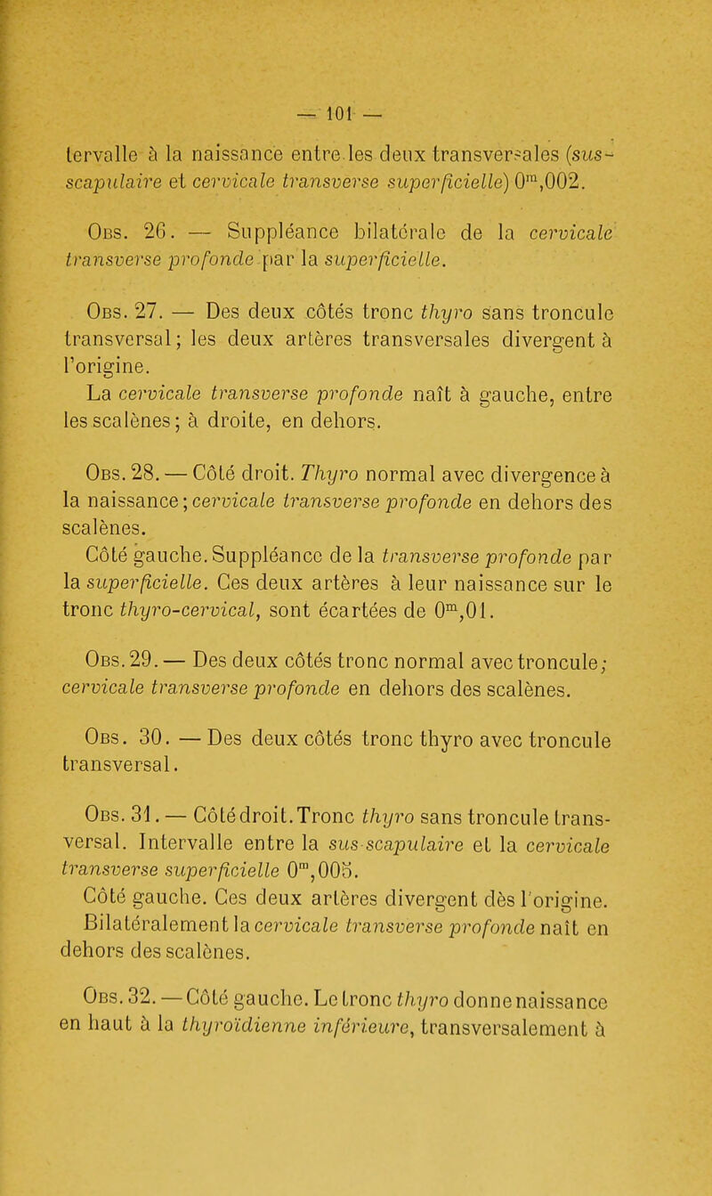 lervallc à la naissance entre.les deux transversales (sus- scapulaire et cervicale transverse superficielle) 0ra,002. Obs. 26. — Suppléance bilatérale de la cervicale transverse profonde par la superficielle. Obs. 27. — Des deux côtés tronc thyro sans troncule transversal; les deux artères transversales divergent à l'origine. La cervicale transverse profonde naît à gauche, entre lesscalènes; à droite, en dehors. Obs. 28. — Côté droit. Thyro normal avec divergence à la naissance\cervicale transverse profonde en dehors des scalènes. Côté gauche. Suppléance de la transverse profonde par la superficielle. Ces deux artères à leur naissance sur le tronc thyro-cervical, sont écartées de 0m,0i. Obs. 29. — Des deux côtés tronc normal avec troncule; cervicale transverse profonde en dehors des scalènes. Obs. 30. —Des deux côtés tronc thyro avec troncule transversal. Obs. 31. — Côté droit. Tronc thyro sans troncule trans- versal. Intervalle entre la sus scapulaire el la cervicale transverse superficielle 0m,0ÛD. Côté gauche. Ces deux artères divergent dès l'origine. Bilatéralement la cervicale transverse profonde naît en dehors des scalènes. Obs. 32. — Côté gauche. Le tronc thyro donne naissance en haut à la thyroïdienne inférieure, transversalement à