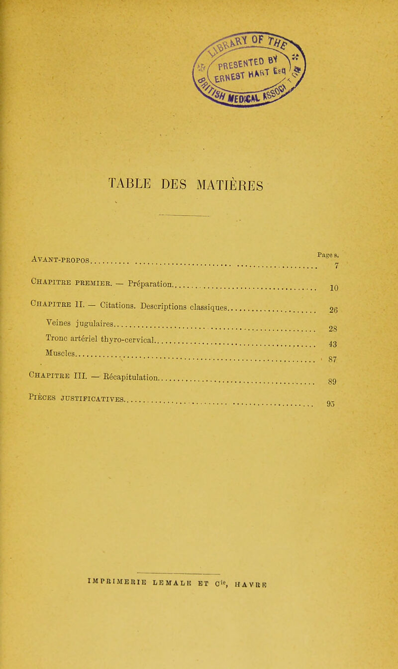 TABLE DES MATIÈRES i » . Page s. AVANT-PHOPOS 7 Chapitre premier. — Préparation 10 Chapitre II. — Citations. Descriptions classiques 26 Veines jugulaires O0 Tronc artériel thyro-cervical 43 Muscles x - 87 Chapitre III. — Kécapitulation g£) Pièces justificatives. ... do imprimerie LEMALK ET Cie, HAVRE