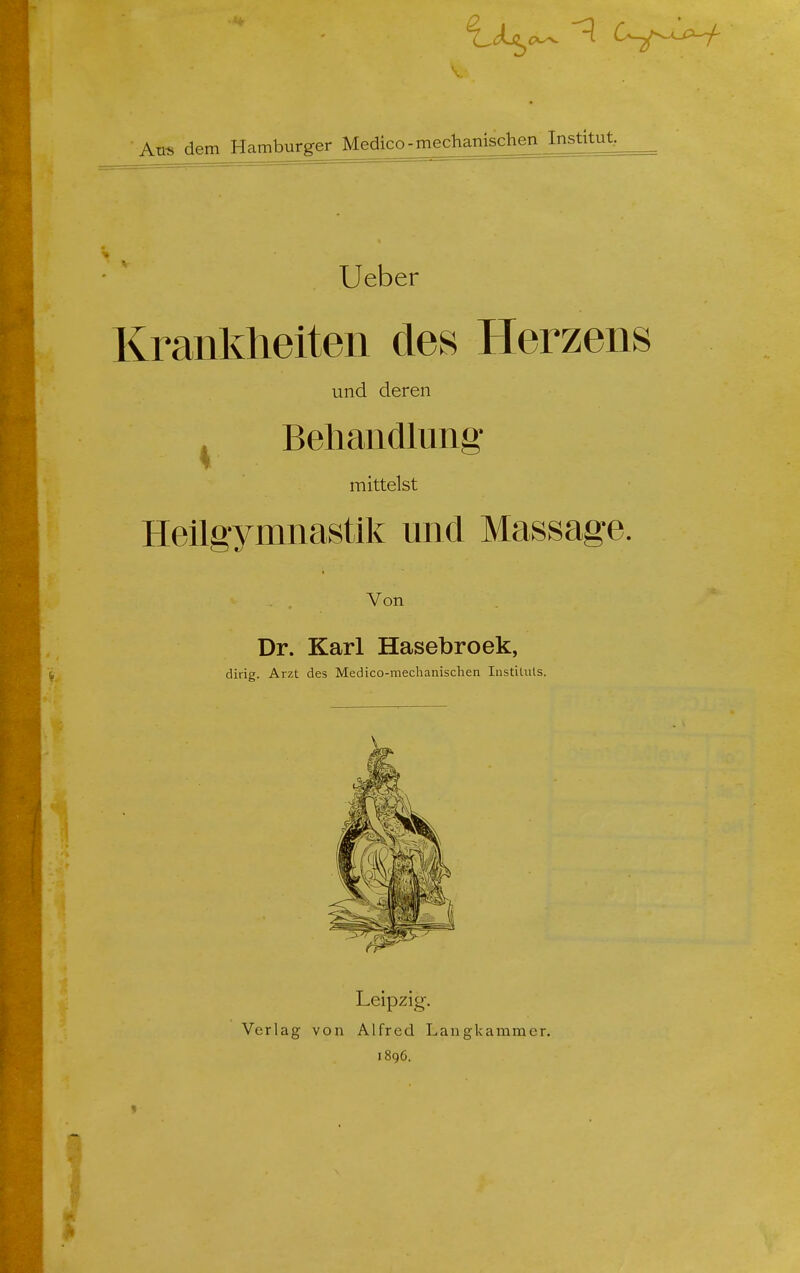 Aus dem Hamburger Medico-mechamschenListku^ Ueber Krankheiten des Herzens und deren Beliandlung mittelst Heilgymnastik und Massage. Von Dr. Karl Hasebroek, dirig. Arzt des Medico-mechanisclien lustituts. Leipzig. Verlag von Alfred Langkammer. 1896.