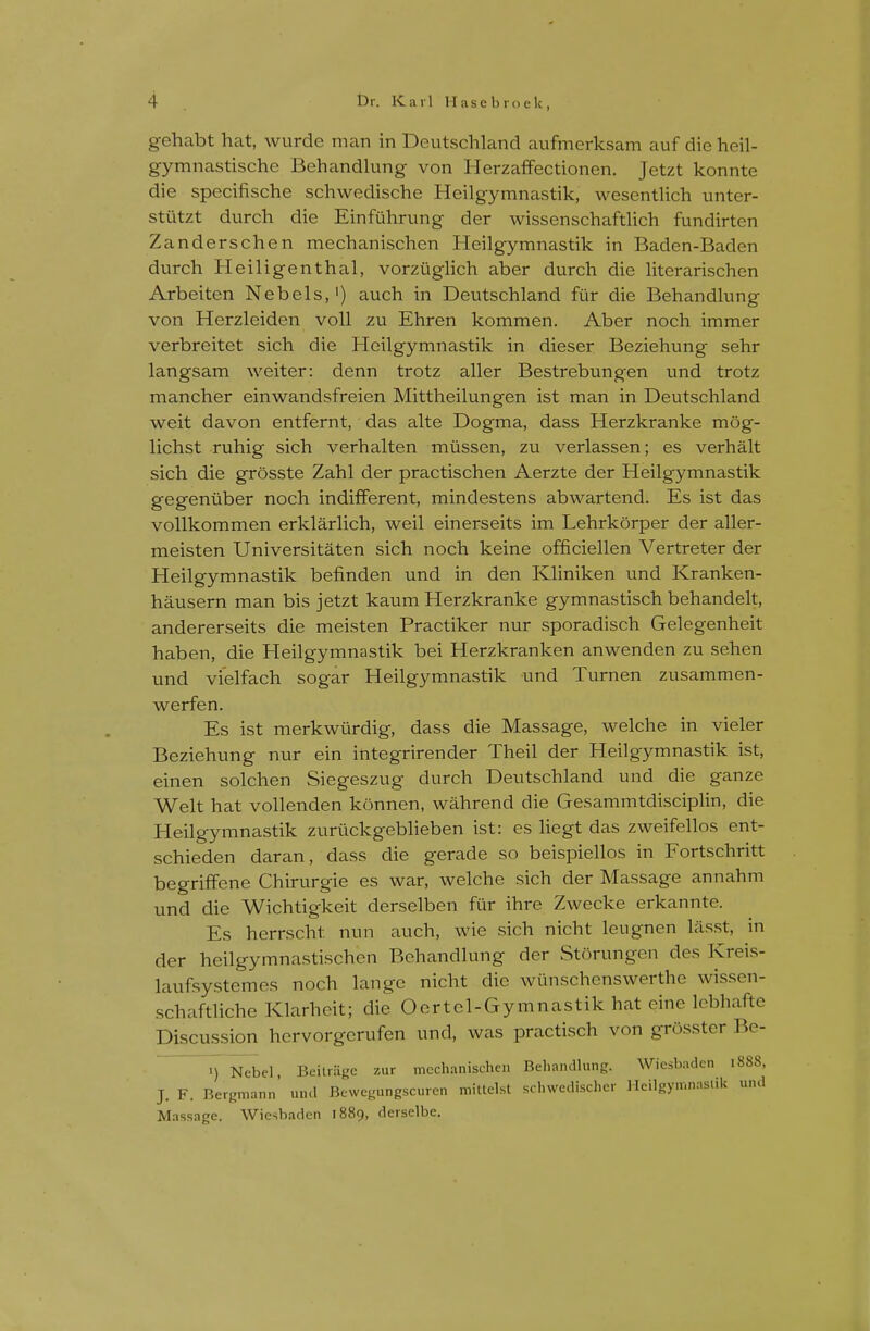 gehabt hat, wurde man in Deutschland aufmerksam auf die heil- gymnastische Behandlung von HerzafFectionen. Jetzt konnte die specifische schwedische Heilgymnastik, wesentlich unter- stiitzt durch die Einfuhrung der wissenschaftlich fundirten Zanderschen mechanischen Heilgymnastik in Baden-Baden durch Heiligenthal, vorziighch aber durch die hterarischen Arbeiten Nebels,') auch in Deutschland fur die Behandlung von Herzleiden voll zu Ehren kommen. Aber noch immer verbreitet sich die Heilgymnastik in dieser Beziehung sehr langsam weiter: denn trotz aller Bestrebungen und trotz mancher einwandsfreien Mittheilungen ist man in Deutschland weit davon entfernt, das alte Dogma, dass Herzkranke mog- lichst ruhig sich verhalten miissen, zu verlassen; es verhalt sich die grosste Zahl der practischen Aerzte der Heilgymnastik gegeniiber noch indifferent, mindestens abwartend. Es ist das vollkommen erklarlich, weil einerseits im Lehrkorper der aller- meisten Universitaten sich noch keine officiellen Vertreter der Heilgymnastik befinden und in den Kliniken und Kranken- hausern man bis jetzt kaum Herzkranke gymnastisch behandelt, andererseits die meisten Practiker nur sporadisch Gelegenheit haben, die Heilgymnastik bei Herzkranken anwenden zu sehen und vielfach sogar Heilgymnastik und Turnen zusammen- werfen. Es ist merkwiirdig, dass die Massage, welche in vieler Beziehung nur ein integrirender Theil der Heilgymnastik ist, einen solchen Siegeszug durch Deutschland und die ganze Welt hat vollenden konnen, wahrend die Gesammtdisciplin, die Heilgymnastik zuriickgeblieben ist: es hegt das zweifellos ent- schieden daran, dass die gerade so beispiellos in Fortschritt begrififene Chirurgie es war, welche sich der Massage annahm und die Wichtigkeit derselben fur ihre Zwecke erkannte. Es herrscht nun auch, wie sich nicht leugnen lasst, in der heilgymnastischen Behandlung der Storungen des Kreis- laufsystemes noch lange nicht die wunschenswerthe wissen- schaftliche Klarheit; die Oertel-Gymnastik hat eine lebhafte Discussion hervorgcrufen und, was practisch von grosstcr Be- ) Nebel, Bekragc zur mcchaiiischcn Beliandhing. Wiesbaden 1888, J. F. Bergmann' uiul Bcwegungscuren mitlelst schwedischer Mcilgymnnsiik und Massage. Wiesbaden 1889, derselbe.