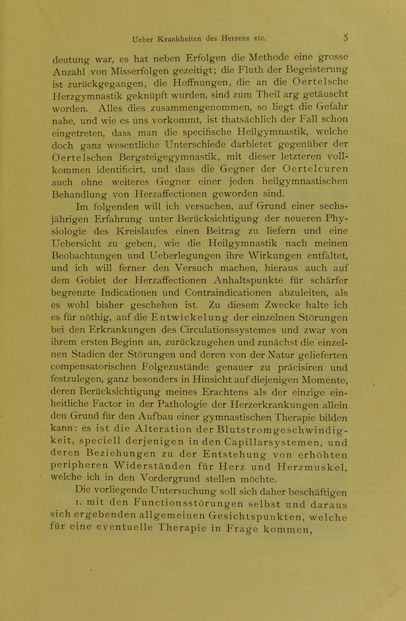 dcutung- war, es hat neben Erfolgen die Methode eine grosse Anzahl von Misserfolgen gezeitigt; die Fluth der Begeisterung ist zuriickgegangen, die Hoffnungen, die an die Oertelsche Herzgymnastik geknupft wurden, sind zum Theil arg getauscht worden. Alles dies zusammengenommen, so liegt die Gefahr nahe, und wie es uns vorkommt, ist thatsachlich der Fall schon eingetreten, dass man die specifische Heilgymnastik, welche doch ganz wesentliche Unterschiede darbietet gegenuber der Oertelschen Bergsteigegymnastik, mit dieser letzteren voll- kommen identificirt, und dass die Gegner der Oertelcuren auch ohne weiteres Gegner einer jeden heilgymnastischen Behandlung von Herzaffectionen geworden sind. Im folgenden will ich versuchen, auf Grund einer sechs- jahrigen Erfahrung unter Beriicksichtigung der neueren Phy- siologie des Kreislaufes einen Beitrag zu liefern und eine Uebersicht zu geben, wie die Heilgymnastik nach meinen Beobachtungen und Ueberlegungen ihre Wirkungen entfaltet, und ich will ferner den Versuch machen, hieraus auch auf dem Gebiet der Herzaffectionen Anhaltspunkte fiir scharfer begrenzte Indicationen und Contraindicationen abzuleiten, als es wohl bisher geschehen ist. Zu diesem Zwecke halte ich es fur nothig, auf die Entwickelung der einzelnen Storungen bei den Erkrankungen des Circulationssystemes und zwar von ihrem ersten Beginn an, zuriickzugehen und zunachst die einzel- nen Stadien der Storungen und deren von der Natur gelieferten compensatorischen Folgezustande genauer zu pracisiren und festzulegen, ganz besonders in Hinsicht auf diejenigen Momente, deren Berucksichtigung meines Erachtens als der einzige ein- heitliche Factor in der Pathologic der Herzerkrankungen allein den Grund fur den Aufbau einer gymnastischen Therapie bilden kann: es ist die Alteration der Blutstromgeschwindig- keit, speciell derjenigen in den Capillarsystemen, und deren Bezichungen zu der Entstehung von erhohten peripheren Widerstanden fiir Herz und Herzmuskel, welche ich in den Vordergrund stellen mochte. Die vorlicgendc Untersuchung soil sich daher beschaftigen I. mit den FunctionsstOrungen selbst und daraus sich ergebenden allgemeinen Gesichtspunkten, welche fiir cine eventuellc Therapie in Frage kommen,