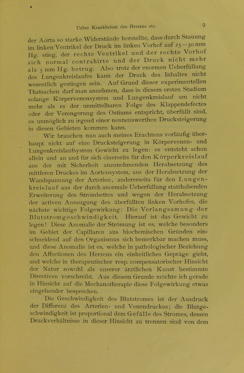 der Aorta so starke Widerstande herstellte, dass durch Stauung im linken Ventrikel der Druck im linken Vorhof auf 25-300111 Hg- stieg, der rechte Ventrikel und der rechte Vorhof sich normal contrahirte und der Druck nicht mehr als 5 mm Hg. betrug. Also trotz der enormen Ueberftillung des Lungenkreislaufes kann der Druck des Inhaltes nicht wesentlich gestiegen sein. Auf Grund dieser experimentellen Thatsachen darf man annehmen, dass in diesem ersten Stadium solange Korpervenensystem und Lungenkreislauf um nicht mehr als es der unmittelbaren Folge des Klappendefectes Oder der Verengerung des Ostiums entspricht, ixberfullt sind, es unmoglich zu irgend einer nennenswerthen Drucksteigerung in diesen Gebieten kommen kann. Wir brauchen nun auch meines Erachtens vorlaufig iiber- haupt nicht auf eine Drucksteigerung in Korpervenen- und Lungenkreislaufsystem Gewicht zu legen: es entsteht schon allein und an und fiir sich einerseits fur den Korperkreislauf aus der mit Sicherheit anzunehmenden Herabsetzung des mittleren Druckes im Aortensystem, aus der Herabsetzung der Wandspannung der Arterien, andererseits fiir den Lungen- kreislauf aus der durch anormale Ueberftillung statthabenden Erweiterung des Strombettes und wegen der Herabsetzung der activen Ansaugung des tiberfiillten linken Vorhofes, die nachste wichtige Folgewirkung: Die Verlangsamung der Blutstromgeschwindigkeit. Hierauf ist das Gewicht zu legen! Diese Anomalie der Stromung ist es, welche besonders im Gebiet der Capillaren aus biochemischen Griinden ein- schneidend auf den Organismus sich bemerkbar machen muss, und diese Anomalie ist es, welche in pathologischer Beziehung den Affectionen des Herzens ein einheitliches Geprage giebt, und welche in therapeutischer resp. compensatorischer Hinsicht der Natur sowohl als unserer arztlichen Kunst bestimmte Directiven vorschreibt. Aus diesem Grunde mochte ich gerade in Hinsicht auf die Mechanotherapie diese Folgewirkung etwas eingehender besprechen. Die Geschwindigkeit des Blutstromes ist der Ausdruck der Differenz des Arterien- und Venendruckes; die Blutge- schwindigkeit ist proportional dem Gefalle des Stromes, dessen Druckverhaltnisse in dieser Hinsicht zu trennen sind von dem