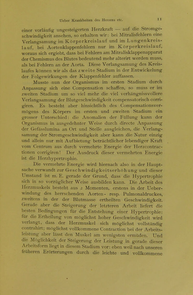 einer vorUlufig ungesteigerten Herzkraft — auf die Stromge- schwindigkeit ansehen, so erhalten wir: bei Mitralisfehlern eine Verlangsamung im Korperkreislauf und im Lungenkreis- lauf, bei Aortenklappenfehlern nur im Korperkreislauf, woraus sich ergiebt, dass bei P^ehlern am Mitralisklappenapparat der Chemismus des Blutes bedeutend mehr alterirt werden muss, als bei Fehlern an der Aorta. Diese Verlangsamung des Kreis- laufes konnen wir als das zweite Stadium in der Entwickelung der Folgewirkungen der Klappenfehler auffassen. Musste nun der Organismus im ersten Stadium durch Anpassung sich eine Compensation schafFen, so muss er im zweiten Stadium um so viel mehr die viel verhangnissvollere Verlangsamung der Blutgeschwindigkeit compensatorisch corri- giren. Es besteht aber hinsichtlich des Compensationsver- mogens des Korpers im ersten und zweiten Stadium ein grosser Unterschied: die Anomalien der Fiillung kann der Organismus in ausg-edehnter Weise durch directe Anpassung der Gefasslumina an Ort und Stelle ausgleichen, die Verlang- samung der Stromgeschwindigkeit aber kann .die Natur einzig und allein nur mit Aufbietung betrachtlicher lebendiger Kraft vom Centrum aus durch vermehrte Energie der Herzcontrac- tionen corrigiren! Der Ausdruck dieser vermehrten Energie ist die Herzhypertrophie. Die vermehrte Energie wird hiernach also in der Haupt- sache verwandt zur Geschwindigkeitserhohung und dieser Umstand ist m. E. gerade der Grund, dass die Hypertrophie sich in so vorziiglicher Weise ausbilden kann. Die Arbeit des Herzmuskels besteht aus 2 Momenten, erstens in der Ueber- windung des herrschenden Aorten- resp. Pulmonaldruckes, zweitens in der der Blutmasse ertheilten Geschwindigkeit. Gerade aber die Steigerung der letzteren Arbeit liefert die besten Bedingungen fiir die Entstehung einer Hypertrophie: fur die Ertheilung von moglichst hoher Geschwindigkeit wird verlangt, dass der Herzmuskel sich moglichst vollstandig contreihirt; moglichst vollkommene Contraction bei der Arbeits^ leistung aber lasst den Muskel am wenigsten ermiiden. Und die Moglichkeit der Steigerung der Leistung in gerade dieser Arbeitsform liegt in diesem Stadium vor: eben weil nach unseren fruheren Erorterungen durch die leichte und vollkommene