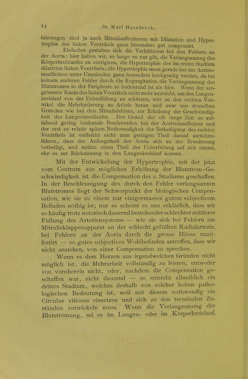fahrungen sind ja auch Mitralisaffcctionen mit Dilatation und Hyper- trophie des linken Ventrikels ganz besonders gut compensirt. Einfacher gestalten sich die Verhaltnisse bei den Fehlern an der Aorta: hier haben wir, so lange es nur gilt, die Verlangsamung des Korperkreislaufes zu corrigiren, die Hypertrophic des im ersten Stadium dilatirten linken Ventrikels; die Hypertrophie muss gerade bei der Aorten- insufficienz unter Umstanden ganz besonders hochgradig werden, da bei keinem anderen Fehler durch die Regurgitation die Verlangsamung des Blutstromes in der Peripherie so bedeutend ist als hier. Wenn der ver- grdsserte Raum des linken Ventrikels nicht mehr ausreicht, um den Lungen- kreislauf von der Ueberfullung zu schiitzen, tritt an den rechten Ven- trikel die Mehrforderung an Arbeit heran und zwar aus denselben Griinden wie bei den Mitralisfehlern, zur Erhohung der Geschwindig- keit des Lungenkreislaufes. Der Grund der oft lange Zeit so auf- fallend gering bieibende Beschwerden bei der Aorteninsufficienz und der erst so relativ spaten Nothwendigkeit der Betheiligung des rechten Ventrikels ist vielleicht nicht zum geringen Theil darauf zuriickzu- fiihren, dass der Anfangstheil der Aorta sich an der Ervveiterung betheiligt, und mithin einen Theil der Ueberfiillung auf sich nimmt, ehe es zur Riickstauung in den Lungenkreislauf kommt. Mit der Entwickelung der Hypertrophie, mit der jetzt vom Centrum aus moglichen Erhohung der Blutstrom - Ge- schwindigkeit ist die Compensation des 2. Stadiums geschaffen. In der Beschleunigung des durch den Fehler verlangsamten Blutstromes liegt der Schwerpunkt der biologischen Compen- sation, wie sie zu einem nur einigermassen gutem subjectivem Befinden nothigist; nur so scheint es uns erklarlich, dass wir so haufig trotz notorisch dauernd bestehender schlechter mittlerer FtiUung des Arteriensystems — wie sie sich bei Fehlern am Mitralisklappenapparat an der schlecht gefullten Radialarterie, bei Fehlern an der Aorta durch die grosse Blasse mani- festirt — so gutes subjectives Wohlbefinden antrelfen, dass wir nicht anstehen, von einer Compensation zu sprechen. Wenn es dem Herzen aus irgendwelchen Griinden nicht moglich ist, die Mehrarbeit vollstandig zu leisten, entweder von vornherein nicht, oder, nachdem die Compensation ge- schaffen war, nicht dauernd — so entsteht allmahlich ein drittes Stadium, welches deshalb von solcher hohen patho- logischen Bedeutung ist, well mit diesem nothwendig ein Circulus vitiosus einsetzen und sich zu den terminalen Zu- standen entwickeln muss. Wenn die Verlangsamung der BlutstrSmung, sei es im Lungen- oder im Korperkreislauf,