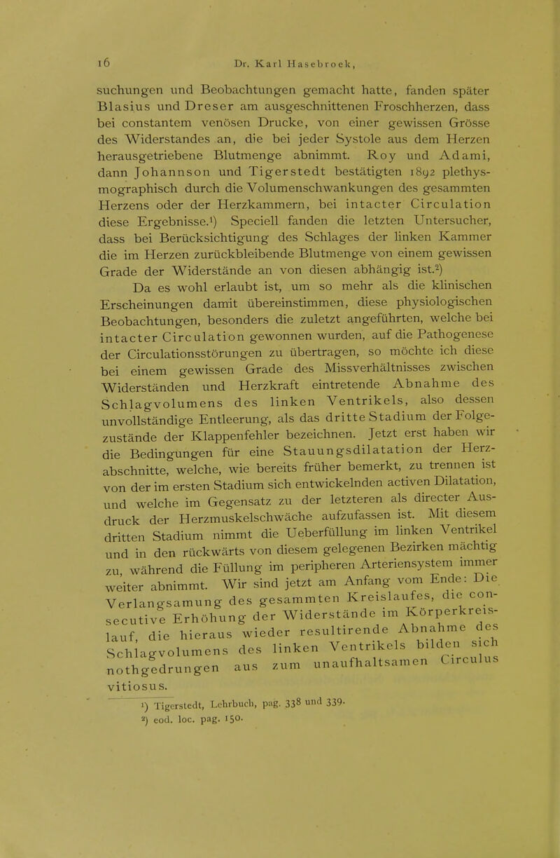 suchungen und Beobachtungen gemacht hatte, fanden spater Blasius und Dreser am ausgeschnittenen Froschherzen, dass bei constantem venOsen Drucke, von einer gewissen Gr5sse des Widerstandes an, die bei jeder Systole aus dem Herzen herausgetriebene Blutmenge abnimmt. Roy und Ad ami, dann Johannson und Tigerstedt bestatigten i8y2 plethys- mographisch durch die Volumenschwankungen des gesammten Herzens oder der Herzkammern, bei intacter Circulation diese Ergebnisse.^) Speciell fanden die letzten Untersucher, dass bei Berucksichtigung des Schlages der linken Kammer die im Herzen zuruckbleibende Blutmenge von einem gewissen Grade der Widerstande an von diesen abhangig ist.2) Da es wohl erlaubt ist, um so mehr als die klinischen Erscheinungen damit iibereinstimmen, diese physiologischen Beobachtungen, besonders die zuletzt angefiihrten, welche bei intacter Circulation gewonnen wurden, auf die Pathogenese der Circulationsstorungen zu iibertragen, so mochte ich diese bei einem gewissen Grade des Missverhaltnisses zwischen Widerstanden und Herzkraft eintretende Abnahme des Schlagvolumens des linken Ventrikels, also dessen unvollstandige Entleerung, als das dritte Stadium der Folge- zustande der Klappenfehler bezeichnen. Jetzt erst haben wir die Bedingungen fur eine Stauungsdilatation der Herz- abschnitte, welche, wie bereits friiher bemerkt, zu trennen ist von der im ersten Stadium sich entwickelnden activen Dilatation, und welche im Gegensatz zu der letzteren als directer Aus- druck der Herzmuskelschwache aufzufassen ist. Mit diesem dritten Stadium nimmt die Ueberfullung im linken Ventrikel und in den ruckwcarts von diesem gelegenen Bezirken machtig zu wahrend die Fullung im peripheren Arteriensystem immer weiter abnimmt. Wir sind jetzt am Anfang vom Ende: Die Verlangsamung des gesammten Kreislaufes, die con- secutive Erhohung der Widerstande im KOrperkreis- lauf. die hieraus wieder resultirende Abnahme des Sch agvolumens des linken Ventrikels bUden sicl nothgedrungen aus zum unaufhaltsamen Circulus vitiosus. 1) Tigerstedt, Lchrbuch, pag. 338 und 339. '■') eod. loc. pag. 150.