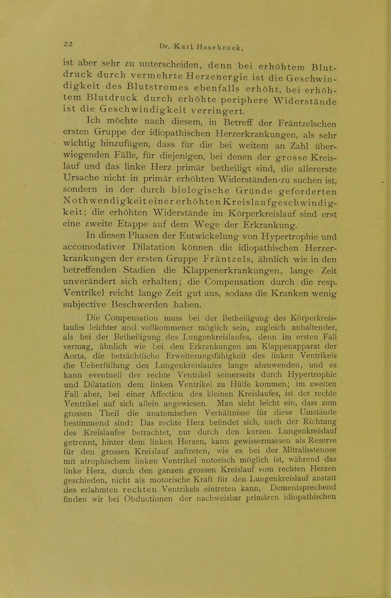 ist aber sehr zu unterscheiden, denn bei erhohtem Blut- druck durch vermehrte Herzenergie ist die Geschwin- digkeit des Blutstromes ebenfalls crhoht, bei erhoh- tem Blutdruck durch erh5hte periphere Widerstande ivSt die Geschwindigkeit verringert. Ich mochte nach diesem, in BetrefF der Frantzelschen ersten Gruppe der idiopathischen Herzerkrankungen, als sehr wichtig hinzufiigen, dass fur die bei weitem an Zahl iiber- wiegenden Falle, fur diejenigen, bei denen der grosse Kreis- lauf und das Hnke Herz primar betheiligt sind, die allererste Ursache nicht in primar erhohten Widerstanden-zu suchen ist, sondern in der durch biologische Griinde geforderten Nothwendigkeiteiner erhohten Kreislaufgeschwindig- keit; die erhohten Widerstande im Korperkreislauf sind erst eine zweite Etappe auf dem Wege der Erkrankung. In diesen Phasen der Entwickelung von Hypertrophic und accomodativer Dilatation konnen die idiopathischen Herzer- krankungen der ersten Gruppe Frantzels, ahnlich wie in den betrefifenden Stadien die Klappenerkrankungen, lange Zeit unverandert sich erhalten; die Compensation durch die resp. Ventrikel reicht lange Zeit gut aus, sodass die Kranken wenig subjective Beschwerden haben. Die Compensation muss bei der Betheiligung des Korperkreis- laufes leichter und vollkommener moglich sein, zugleich anhaltender, als bei der Betheiligung des Lungenkreislaufes, denn im ersten Fall vermag, ahnlich wie bei den Erkrankungen am Klappenapparat der Aorta, die betrachtliche Erweiterungsfahigkeit des linken Ventrikels die Ueberfiillung des Lungenkreislaufes lange abzuwenden, und es kann eventuell der rechte Ventrikel seinerseits durch Hypertrophic und Dilatation dem linken Ventrikel zu Hiilfe kommen; im zweiten Fall aber, bei einer Aflfection des kleinen Kreislaufes, ist der rechte N^'entrikel auf sich allein angewiesen. Man sieht leicht ein, dass zum grossen Theil die anatomischen Verhaltnisse fiir diese Umstiinde bestimmend sind: Das rechte Herz befindet sich, nach der Richtung des Kreislaufes betrachtet, nur durch den kurzen Lungenkreisiauf getrennt, hinter dem linken Herzen, kann gewissermassen als Reserve fiir den grossen Kreislauf auftreten, wie es bei der Mitralisstenose mit atrophischem linken Ventrikel notorisch moglich ist, wiihrend das linke Herz, durch den ganzen grossen Kreislauf vom rechten Herzen geschieden, nicht als motorische Kraft fur den Lungenkreisiauf anstalt des erlahmten rechten Ventrikels eintrelen kann. Dementsprechend finden wir bei Obductionen der nachweisbar primaren idiopathischen