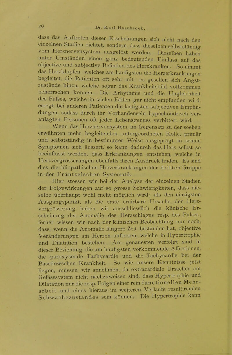 Dr. Karl Hasebroek, dass das Auftreten dieser Erscheinungen sich nicht nach den einzelnen Stadien richtet, sondern dass dieselben selbststandig vom Herznervensystem ausgelOst werden. Dieselben haben unter Um stand en einen ganz bedeutenden Einfluss auf das objective und subjective Befinden des Herzkranken. So nimmt das Herzklopfen, welches am haufigsten die Herzerkrankungen begleitet, die Patienten oft sehr mit: es gesellen sich Angst- zustande hinzu, welche sogar das Krankheitsbild vollkommen beherrschen konnen. Die Arhythmie und die Ungleichheit des Pulses, welche in vielen Fallen gar nicht empfunden wird, erregt bei anderen Patienten die lastigsten subjectiven Empfin- dungen, sodass durch ihr Vorhandensein hypochondrisch ver- anlagten Personen oft jeder Lebensgenuss verbittert wird. Wenn das Herznervensystem, im Gegensatz zu der soeben erwahnten mehr begleitenden untergeordneten Rolle, primar und selbststandig in bestimmter Weise ausgepragt in seinen Symptomen sich aussert, so kann dadurch das Herz selbst so beeinflusst werden, dass Erkrankungen entstehen, welche in Herzvergrosserungen ebenfalls ihren Ausdruck finden. Es sind dies die idiopathischen Herzerkrankungen der dritten Gruppe in der Frantzelschen Systematik. Hier stossen wir bei der Analyse der einzelnen Stadien der Folgewirkungen auf so grosse Schwierigkeiten, dass die- selbe iiberhaupt wohl nicht moglich wird; als den einzigsten Ausgangspunkt, als die erste eruirbare Ursache der Herz- vergrosserung haben wir ausschliesslich die klinische Er- scheinung der Anomalie des Herzschlages resp. des Pulses; ferner wissen wir nach der klinischen Beobachtung nur noch, dass, wenn die Anomalie langere Zeit bestanden hat, objective Veranderungen am Herzen auftreten, welche in Hypertrophic und Dilatation bestehen. Am genauesten verfolgt sind in dieser Beziehung die am haufigsten vorkommende Affectionen, die paroxysmale Tachycardie und die Tachycardie bei der Basedowschen Krankheit. So wie unsere Kenntnisse jetzt liegen, miissen wir annehmen, da extracardiale Ursachen am Gefasssystem nicht nachzuweisen sind, dass Hypertrophic und Dilatation nur die resp. Folgen einer rein functionellen Mehr- arbeit und eines hieraus im weiteren Verlaufe resultirenden Schwachezustandes sein konnen. Die Hypertrophic kann
