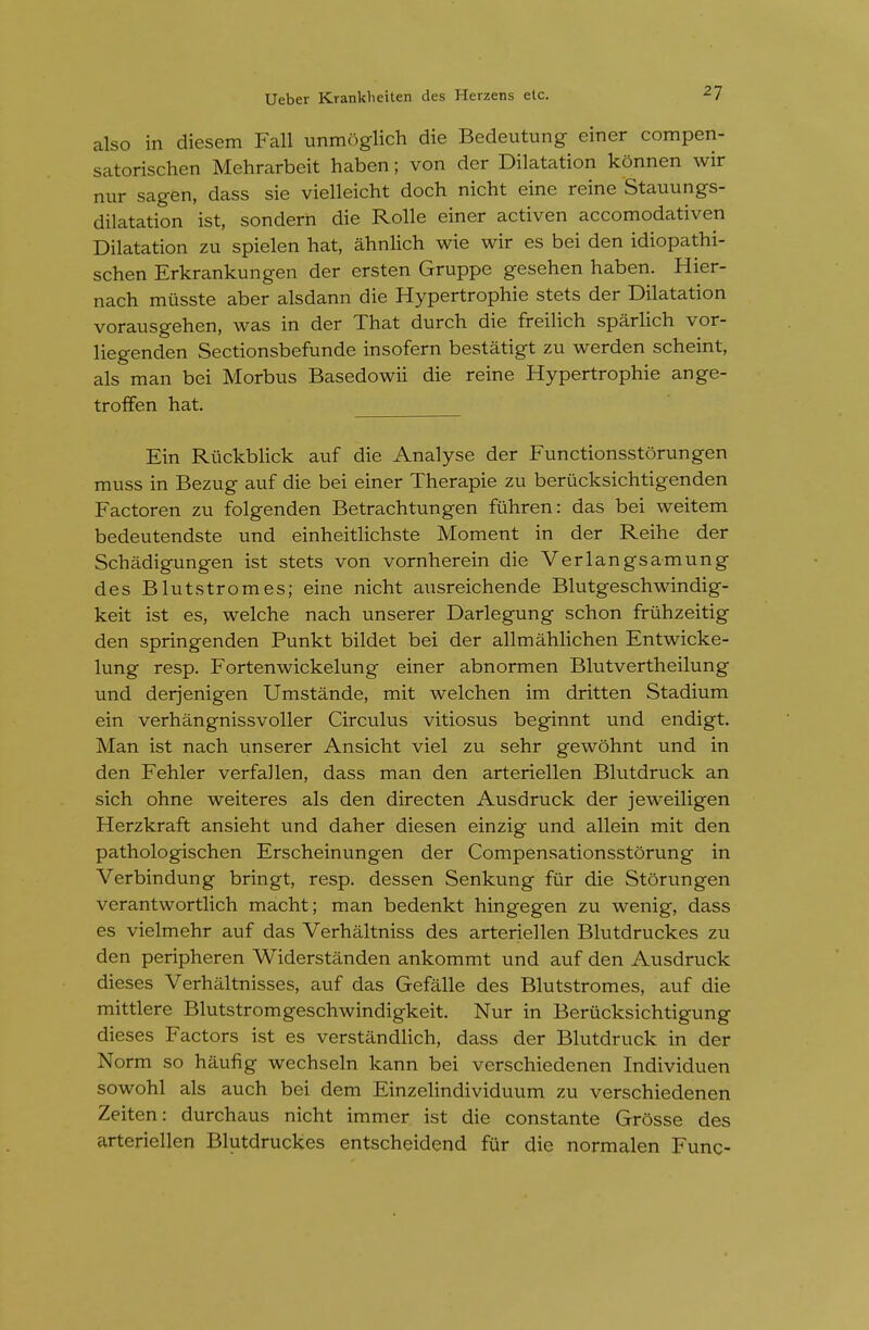 also in diesem Fall unmoglich die Bedeutung einer compen- satorischen Mehrarbeit haben; von der Dilatation konnen wir nur sagen, dass sie vielleicht doch nicht eine reine Stauungs- dilatation ist, sonderh die Rolle einer activen accomodativen Dilatation zu spielen hat, ahnlich wie wir es bei den idiopathi- schen Erkrankungen der ersten Gruppe gesehen haben. Hier- nach musste aber alsdann die Hypertrophic stets der Dilatation vorausgehen, was in der That durch die freilich sparlich vor- liegenden Sectionsbefunde insofern bestatigt zu werden scheint, als man bei Morbus Basedowii die reine Hypertrophie ange- troffen hat. Ein RiickbHck auf die Analyse der Functionsstorungen muss in Bezug auf die bei einer Therapie zu berucksichtigenden Factoren zu folgenden Betrachtungen fiihren: das bei weitem bedeutendste und einheitlichste Moment in der Reihe der Schadigungen ist stets von vornherein die Verlangsamung des Blutstromes; eine nicht ausreichende Blutgeschwindig- keit ist es, welche nach unserer Darlegung schon fruhzeitig den springenden Punkt bildet bei der allmahlichen Entwicke- lung resp. Fortenwickelung einer abnormen Blutvcrthcilung und derjenigen Umstande, mit welchen im dritten Stadium ein verhangnissvoller Circulus vitiosus beginnt und endigt. Man ist nach unserer Ansicht viel zu sehr gewohnt und in den Fehler verfallen, dass man den arteriellen Blutdruck an sich ohne weiteres als den directen Ausdruck der jeweiligen Herzkraft ansieht und daher diesen einzig und allein mit den pathologischen Erscheinungen der Compensationsstorung in Verbindung bringt, resp. dessen Senkung fur die Storungen verantwortlich macht; man bedenkt hingegen zu wenig, dass es vielmehr auf das Verhaltniss des arteriellen Blutdruckes zu den peripheren Widerstanden ankommt und auf den Ausdruck dieses Verhaltnisses, auf das Gefalle des Blutstromes, auf die mittlere Blutstromgeschwindigkeit. Nur in Beriicksichtigung dieses Factors ist es verstandUch, dass der Blutdruck in der Norm so haufig wechseln kann bei verschiedenen Individuen sowohl als auch bei dem Einzehndividuum zu verschiedenen Zeiten: durchaus nicht immer ist die constante Grosse des arteriellen Blutdruckes entscheidend fur die normalen Func-