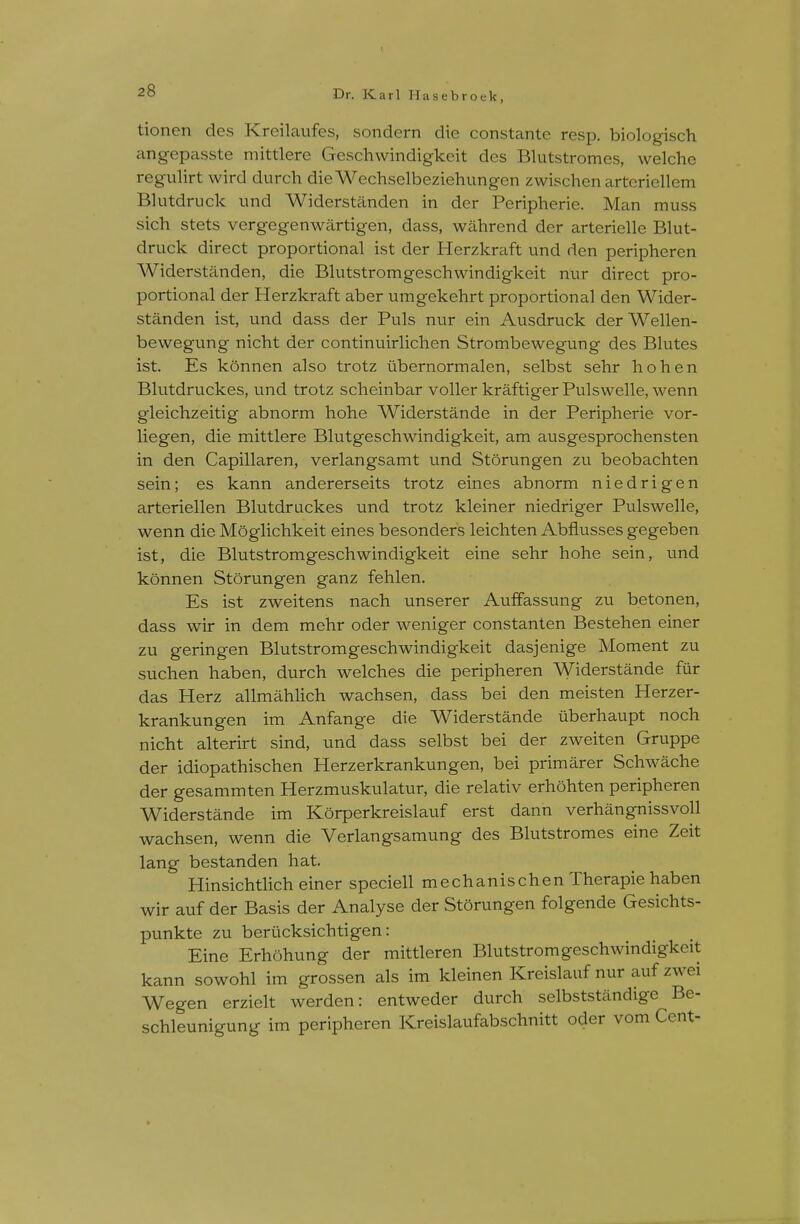 I 2o Dr. Karl Hasebroek, tionen des Kreilavifes, sondern die constante resp, biologisch angepasste mittlere Geschwindigkeit des Blutstromes, welche regulirt wird durch dieWechselbeziehungen zwischen arteriellem Blutdriick und Widerstanden in der Peripherie. Man muss sich stets vergegenwiirtigen, dass, wahrend der arterielle Blut- driick direct proportional ist der Herzkraft und den peripheren Widerstanden, die Blutstromgeschwindigkeit nur direct pro- portional der Herzkraft aber umgekehrt proportional den Wider- standen ist, und dass der Puis nur ein Ausdruck derWellen- bewegung nicht der continuirliclien Strombewegung des Blutes ist. Es konnen also trotz iibernormalen, selbst sehr hohen Bliitdruckes, und trotz scheinbar voller kraftiger Pulswelle, wenn gleichzeitig abnorm hohe Widerstande in der Peripherie vor- liegen, die mittlere Blutgeschwindigkeit, am ausgesprochensten in den Capillaren, verlangsamt und Storungen zu beobachten sein; es kann andererseits trotz eines abnorm niedrigen arteriellen Blutdriickes und trotz kleiner niedriger Pulswelle, wenn die Moglichkeit eines besonders leichten Abflusses gegeben ist, die Blutstromgeschwindigkeit eine sehr hohe sein, und konnen Storungen ganz fehlen. Es ist zweitens nach unserer Auffassung zu betonen, dass wir in dem mehr oder weniger constanten Bestehen einer zu geringen Blutstromgeschwindigkeit dasjenige Moment zu suchen haben, durch welches die peripheren Widerstande fur das Herz allmahlich wachsen, dass bei den meisten Herzer- krankungen im Anfange die Widerstande uberhaupt noch nicht alterirt sind, und dass selbst bei der zweiten Gruppe der idiopathischen Herzerkrankungen, bei primarer Schwache der gesammten Herzmuskulatur, die relativ erhohten peripheren Widerstande im Korperkreislauf erst dann verhangnissvoll wachsen, wenn die Verlangsamung des Blutstromes eine Zeit lang bestanden hat. Hinsichtlich einer speciell mechanischen Therapie haben wir auf der Basis der Analyse der Storungen folgende Gesichts- punkte zu beriicksichtigen: Eine Erhahung der mittleren Blutstromgeschwindigkeit kann sowohl im grossen als im kleinen Kreislauf nur auf zwei Wegen erzielt werden: entweder durch selbststandige Be- schleunigung im peripheren Kreislaufabschnitt oder vom Cent-