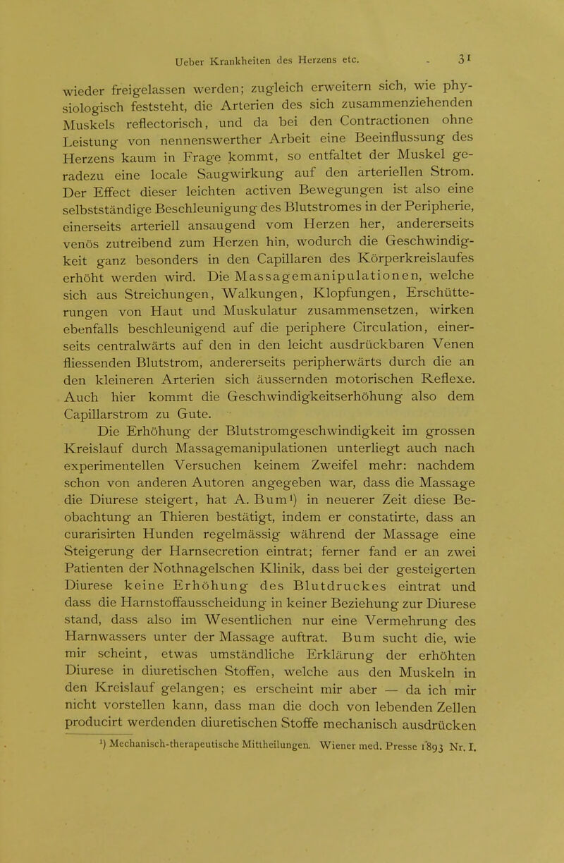 wieder freigelassen werden; zugleich erweitern sich, wie phy- siologisch feststeht, die Arterien des sich zusammenziehenden Muskels reflectorisch, und da bei den Contractionen ohne Leistung von nennenswerther Arbeit eine Beeinflussung des Herzens kaum in Frage kommt, so entfaltet der Muskel ge- radezu eine locale Saugwirkung auf den arteriellen Strom. Der Effect dieser leichten activen Bewegungen ist also eine selbststandige Beschleunigung des Blutstromes in der Peripherie, einerseits arteriell ansaugend vom Herzen her, andererseits venos zutreibend zum Herzen hin, wodurch die Geschwindig- keit ganz besonders in den Capillaren des Korperkreislaufes erhoht werden wird. Die Massagemanipulationen, welche sich aus Streichungen, Walkungen, Klopfungen, Erschiitte- rungen von Haut und Muskulatur zusammensetzen, wirken ebenfalls beschleunigend auf die periphere Circulation, einer- seits centralwarts auf den in den leicht ausdruckbaren Venen fliessenden Blutstrom, andererseits peripherwarts durch die an den kleineren Arterien sich aussernden motorischen Reflexe. Auch hier kommt die Geschwindigkeitserhohung also dem Capillarstrom zu Gute. Die Erhohung der Blutstromgeschwindigkeit im grossen Kreislauf durch Massagemanipulationen unterliegt auch nach experimentellen Versuchen keinem Zweifel mehr: nachdem schon von anderen Autoren angegeben war, dass die Massage die Diurese steigert, hat A. Bum^) in neuerer Zeit diese Be- obachtung an Thieren bestatigt, indem er constatirte, dass an curarisirten Hunden regelmassig wahrend der Massage eine Steigerung der Harnsecretion eintrat; ferner fand er an zwei Patienten der Nothnagelschen Klinik, dass bei der gesteigerten Diurese keine Erhohung des Blutdruckes eintrat und dass die Harnstoffausscheidung in keiner Beziehung zur Diurese stand, dass also im Wesentlichen nur eine Vermehrung des Harnwassers unter der Massage auftrat. Bum sucht die, wie mir scheint, etwas umstandHche Erklarung der erhohten Diurese in diuretischen Stoffen, welche aus den Muskeln in den Kreislauf gelangen; es crscheint mir aber — da ich mir nicht vorstellen kann, dass man die doch von lebenden Zellen producirt werdenden diuretischen Stoffe mechanisch ausdrucken