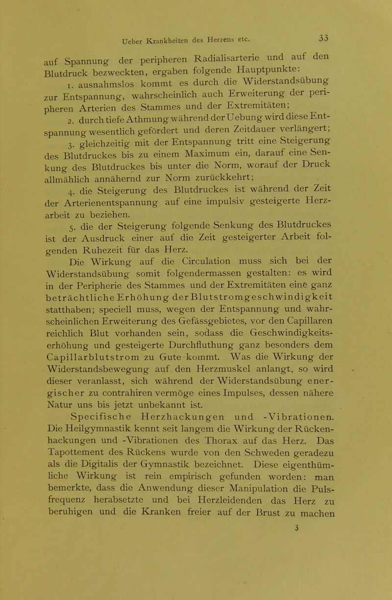 auf Spannung der peripheren Radialisarterie und auf den Blutdruck bezweckten, ergaben folgende Hauptpunkte: 1. ausnahmslos kommt es durch die Widerstandsubung zur Entspannung, wahrscheinlich auch Erweiterung der peri- pheren Arterien des Stammes und der Extremitaten; 2. durch tiefe Athmung wahrend der Uebung wird diese Ent- spannung wesentHch gefordert und deren Zeitdauer verlangert; 3. gleichzeitig mit der Entspannung tritt eine Steigerung des Bhitdruckes bis zu einem Maximum ein, darauf eine vSen- kung des Bhitdruckes bis unter die Norm, worauf der Druck allmahhch annahernd zur Norm zuruckkehrt; 4. die Steigerung des Blutdruckes ist wahrend der Zeit der Arterienentspannung auf eine impulsiv gesteigerte Herz- arbeit zu beziehen. 5. die der Steigerung folgende Senkung des Blutdruckes ist der Ausdruck einer auf die Zeit gesteigerter Arbeit fol- genden Ruhezeit fur das Herz. Die Wirkung auf die Circulation muss sich bei der Widerstandsubung somit folgendermassen gestalten: es wird in der Peripherie des Stammes und der Extremitaten eine ganz betrachtliche Erhohung der Blutstromgeschwindigkeit statthaben; speciell muss, wegen der Entspannung und wahr- scheinlichen Erweiterung des Gefassgebietes, vor den Capillaren reichlich Blut vorhanden sein, sodass die Geschwindigkeits- erhohung und gesteigerte Durchfluthung ganz besonders dem Capillarblutstrom zu Gute kommt. Was die Wirkung der Widerstandsbewegung auf den Herzmuskel anlangt, so wird dieser veranlasst, sich wahrend der Widerstandsubung ener- gischer zu contrahiren vermoge eines Impulses, dessen nahere Natur uns bis jetzt unbekannt ist. Specifische Herzhackungen und - Vibrationen. Die Heilgymnastik kennt seit langem die Wirkung der Riicken- hackungen und -Vibrationen des Thorax auf das Herz. Das Tapottement des Rtickens wurde von den Schweden geradezu als die Digitalis der Gymnastik bezeichnet. Diese eigenthiim- liche Wirkung ist rein empirisch gefunden worden: man bemerkte, dass die Anwendung dieser Manipulation die Puls- frequenz herabsetzte und bei Herzleidenden das Herz zu beruhigen und die Kranken freier auf der Brust zu machen 3