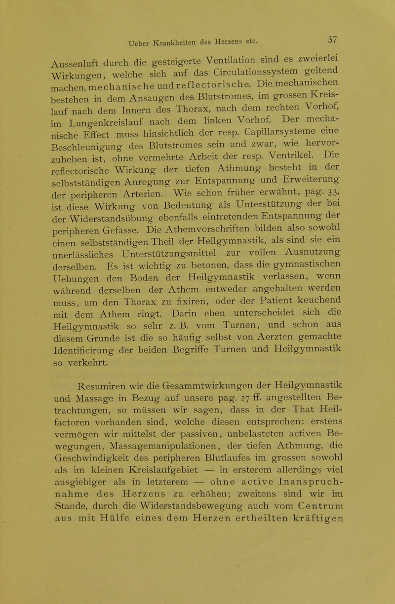 Aussenluft durch die gesteigerte Ventilation sind es zweierlei Wirkungen, welche sich auf das Circulationssystem geltend machen.mechanischeundreflectorische. Die mechanischen bestehen in dem Ansaugen des Blutstromes, im grossen Kreis- lauf nach dem Innern des Thorax, nach dem rechten Vorhof, im Lungenkreislauf nach dem Hnken Vorhof. Der mecha- nische Effect muss hinsichtlich der resp. Capillarsysteme eme Beschleunigung des Bhitstromes sein und zwar, wie hervor- zuheben ist, ohne vermehrte Arbeit der resp. Ventrikel. Die reflectorische Wirkung der tiefen Athmung besteht in der selbststandigen Anregung zur Entspannung und Erweiterung der peripheren Arterien. Wie schon fruher erwahnt, pag. 33, ist diese Wirkung von Bedeutung als Unterstiitzung der bei der Widerstandstibung ebenfalls eintretenden Entspannung der peripheren Gefasse. Die Athemvorschriften bilden also sowohl einen selbststandigen Theil der Heilgymnastik, als sind sie ein unerlassliches Unterstutzungsmittel zur vollen Ausnutzung derselben. Es ist wichtig zu betonen, dass die gymnastischen Uebungen den Boden der Heilgymnastik verlassen, wenn wahrend derselben der Athem entweder angehalten werden muss, um den Thorax zu fixiren, oder der Patient keuchend mit dem Athem ringt. Darin eben unterscheidet sich die Heilgymnastik so sehr z. B. vom Turnen, und schon aus diesem Grunde ist die so haufig selbst von Aerzten gemachte Identificirung der beiden Begrilfe Turnen und Heilgymnastik so verkehrt. Resumiren wir die Gesammtwirkungen der Heilgymnastik und Massage in Bezug auf unsere pag. 27 ff. angestellten Be- trachtungen, so mussen wir sagen, dass in der That Heil- factoren vorhanden sind, welche diesen entsprechen: erstens verm5gen wir mittelst der passiven, unbelasteten activen Be- wegungen, Massagemanipulationen, der tiefen Athmung, die Geschwindigkeit des peripheren Blutlaufes im grossen sowohl als im kleinen Kreislaufgebiet — in ersterem allerdings viel ausgiebiger als in letzterem — ohne active Inanspruch- nahme des Herzens zu erhohen; zweitens sind wir im Stande, durch die Widerstandsbewegung auch vom Centrum aus mit Hiilfe eines dem Herzen ertheilten kraftigen