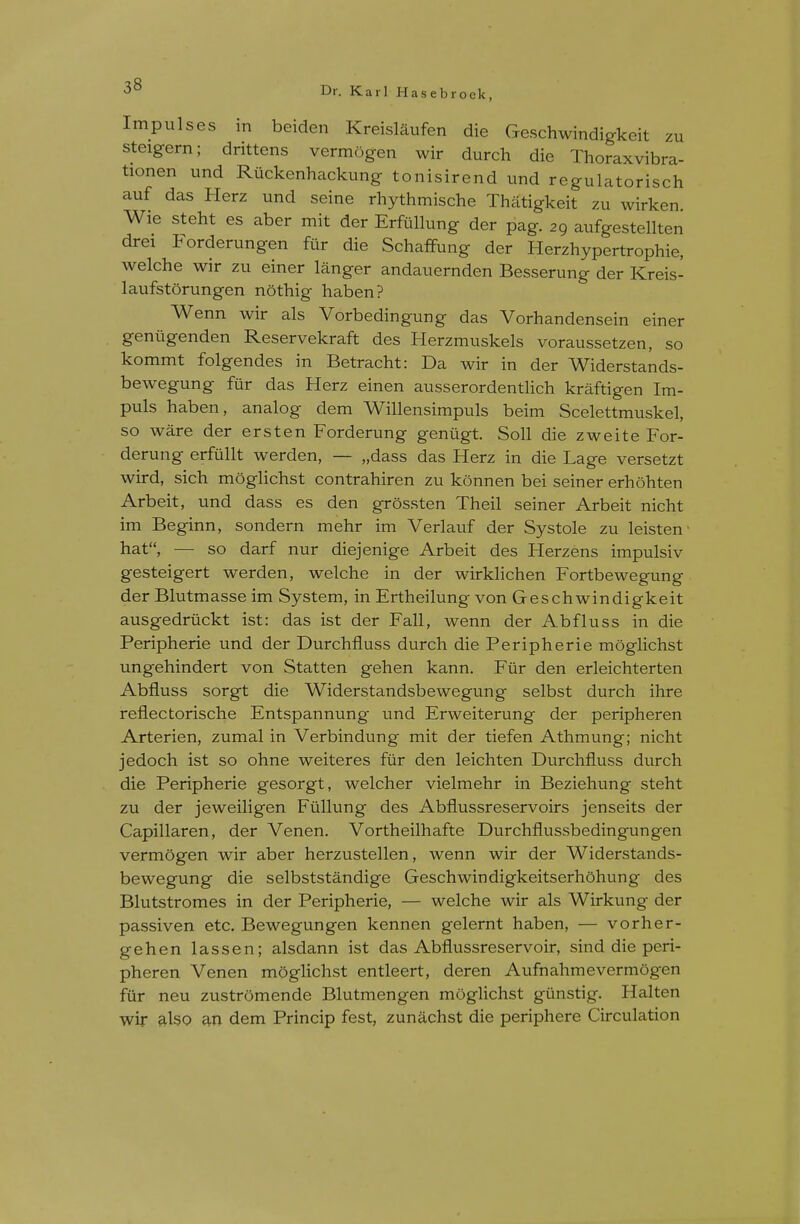 Impulses in beiden Kreislaufen die Geschwindigkeit zu steigern; drittens vermogen wir durch die Thoraxvibra- tionen und Ruckenhackung tonisirend und regulatorisch auf das Herz und seine rhythmische Thatigkeit zu wirken Wie steht es aber mit der ErfCillung der pag. 29 aufgestellten drei Forderungen fur die Schaffung der Herzhypertrophie, welche wir zu einer langer andauernden Besserung der Kreis- laufstorungen nothig haben? Wenn wir als Vorbedingung das Vorhandensein einer geniigenden Reservekraft des Herzmuskels voraussetzen, so kommt folgendes in Betracht: Da wir in der Widerstands- bewegung fur das Herz einen ausserordentlich kraftigen Im- puls haben, analog dem Willensimpuls beim Scelettmuskel, so ware der ersten Forderung geniigt. Soil die zweite For- derung erfullt werden, — „dass das Herz in die Lage versetzt wird, sich moglichst contrahiren zu konnen bei seiner erhohten Arbeit, und dass es den grossten Theil seiner Arbeit nicht im Beginn, sondern mehr im Verlauf der Systole zu leisten ■ hat, — so darf nur diejenige Arbeit des Herzens impulsiv gesteigert werden, welche in der wirklichen Fortbewegung der Blutmasse im System, in Ertheilung von Geschwindigkeit ausgedruckt ist: das ist der Fall, wenn der Abfluss in die Peripherie und der Durchfiuss durch die Peripherie moglichst ungehindert von Statten gehen kann. Fur den erleichterten Abfluss sorgt die Widerstandsbewegung selbst durch ihre refiectorische Entspannung und Erweiterung der peripheren Arterien, zumal in Verbindung mit der tiefen Athmung; nicht jedoch ist so ohne weiteres fur den leichten Durchfiuss durch die Peripherie gesorgt, welcher vielmehr in Beziehung steht zu der jeweiligen Fiillung des Abflussreservoirs jenseits der Capillaren, der Venen. Vortheilhafte Durchflussbedingungen vermogen wir aber herzustellen, wenn wir der Widerstands- bewegung die selbststandige Geschwindigkeitserhohung des Blutstromes in der Peripherie, — welche wir als Wirkung der passiven etc, Bewegungen kennen gelernt haben, — vorher- gehen lassen; alsdann ist das Abflussreservoir, sind die peri- pheren Venen moghchst entleert, deren Aufnahmevermogen fur neu zustromende Blutmengen moglichst gunstig. Halten wir also an dem Princip fest, zunachst die periphere Circulation