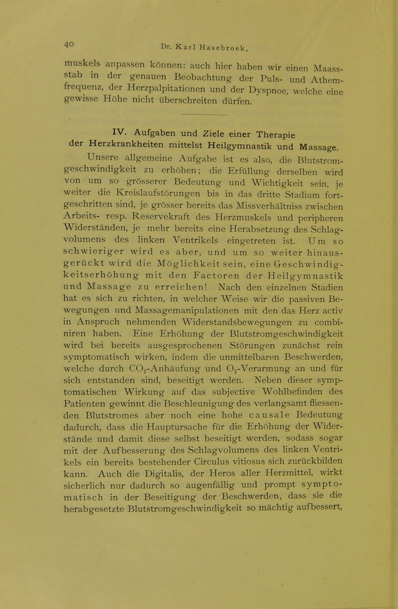 muskels anpassen kOnnen: auch hier haben wir einen Maass- stab in der genauen Beobachtung der Puis- und Athem- frequenz, der Herzpalpitationen und der Dyspnoe, welche eine gewisse H5he nicht uberschreiten diirfen. IV. Aufgaben und Ziele einer Therapie der Herzkrankheiten mittelst Heilgymnastik und Massage. Unsere allgemeine Aufgabe ist es also, die Blutstrom- geschwindigkeit zu erhohen; die Erfiillung derselben wird von um so grosserer Bedeutung und Wichtigkeit sein, je weiter die Kreislaufstorungen bis in das dritte Stadium fort- geschritten sind, je grosser bereits das Missverhaltniss zwischen Arbeits- resp. Reservekraft des Herzmuskels und peripheren Widerstanden, je mehr bereits eine Herabsetzung des Schlag- volumens des linken Ventrikels eingetreten ist. Um so schwieriger wird es aber, und um so weiter hinaus- geriickt wird die Moglichkeit sein, eine Geschwindig- keitserhohung mit den Factoren der Heilgymnastik und Massage zu erreichen! Nach den einzelnen Stadien hat es sich zu richten, in welcher Weise wir die passiven Be- wegungen und Massagemanipulationen mit den das Herz activ in Anspruch nehmenden Widerstandsbewegungen zu combi- niren haben. Eine Erhohung der Blutstromgeschwindigkeit wird bei bereits ausgesprochenen Storungen zunachst rein symptomatisch wirken, indem die unmittelbaren Beschwerden, welche durch COj-Anhaufung und Oi-Verarmung an und fur sich entstanden sind, beseitigt werden. Neben dieser symp- tomatischen Wirkung auf das subjective Wohlbefinden des Patienten gewinnt die Beschleunigung des verlangsamt fliessen- den Blutstromes aber noch eine hohe causale Bedeutung dadurch, dass die Plauptursache fur die Erhohung der Wider- stande und damit diese selbst beseitigt werden, sodass sogar mit der Aufbesserung des Schlagvolumens des Hnken Ventri- kels ein bereits bestehender Circulus vitiosus sich zuriickbilden kann. Auch die Digitahs, der Heros aller Herzmittel, wirkt sicherhch nur dadurch so augenfallig und prompt sympto- matisch in der Beseitigung der Beschwerden, dass sie die herabgesetzte Blutstromgeschwindigkeit so machtig aufbessert,