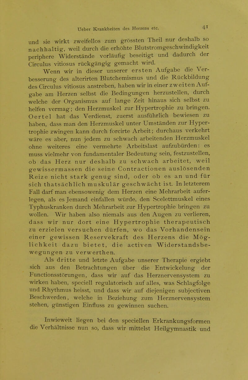 iind sie wirkt zweifellos zum grossten Theil nur deshalb so nachhaltig, weil durch die erhohte Blutstromgeschwindigkeit periphere Widerstande vorlaufig beseitigt und dadurch der Circulus vitiosus riickgangig gemacht wird. Went! wir in dieser unserer ersten Aufgabe die Ver- besserung des alterirten Blutchemismus und die Riickbildung des Circulus vitiosus anstreben, haben wir in einer zweiten Auf- gabe am Herzen selbst die Bedingungen herzustellen, durch welche der Organismus auf lange Zeit hinaus sich selbst zu helfen vermag; den Herzmuskel zur Hypertrophic zu bringen. Oertel hat das Verdienst, zuerst ausfiihrlich bewiesen zu haben, dass man den Herzmuskel unter Umstanden zur Hyper- trophic zwingen kann durch forcirte Arbeit; durchaus verkehrt ware es aber, nun jedem zu schwach arbeitenden Herzmuskel ohne weiteres eine vermehrte Arbeitslast aufzubiirden: es muss vielmehr von fundamentaler Bedeutung sein, festzustellen, ob das Herz nur deshalb zu schwach arbeitet, weil gewissermassen die seine Contractionen auslosenden Reize nicht stark genug sind, oder ob es an und fur sich thatsachlich muskular geschwacht ist. In letzterem Fall darf man ebensowenig dem Herzen eine Mehrarbeit aufer- legen, als es Jemand einfallen wiirde, den Scelettmuskel eines Typhuskranken durch Mehrarbeit zur Hypertrophic bringen zu wollen. Wir haben also niemals aus den Augen zu verlieren, dass wir nur dort eine Hypertrophic therapeutisch zu erzielen versuchen dtirfen, wo das Vorhandensein einer gewissen Reservekraft des Herzens die Mog- lichkeit dazu bietet, die activen Widerstandsbe- wegungen zu verwerthen. Als dritte und letzte Aufgabe unserer Therapie ergiebt sich aus den Betrachtungen ilber die Entwickelung der Functionsstorungen, dass wir auf das Herznervensystem zu wirken haben, speciell regulatorisch auf alles, was Schlagfolge und Rhythmus heisst, und dass wir auf diejenigen subjectiven Beschwerden, welche in Beziehung ziim Herznervensystem stehen, giinstigen Einfluss zu gewinnen suchen. Inwieweit liegen bei den speciellen Erkrankungsformen die Verhaltnisse nun so, dass wir mittelst Heilgymnastik und