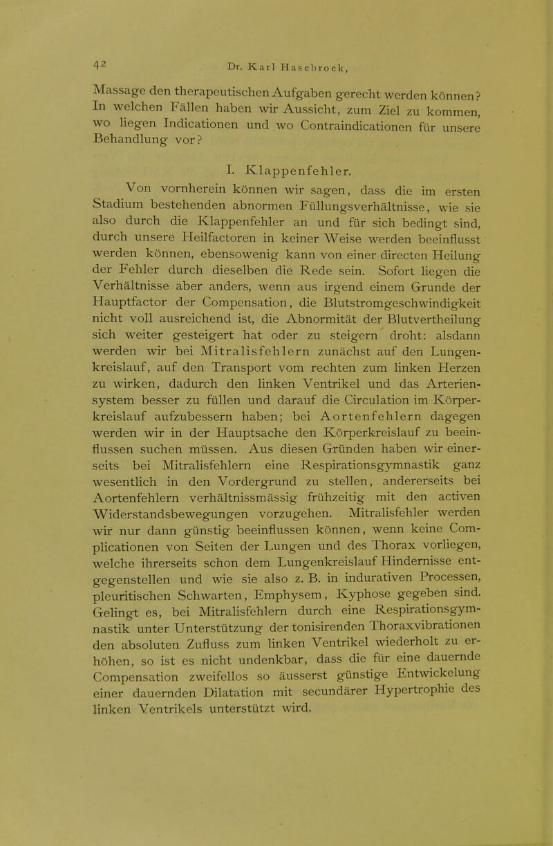 Massage den therapeutischen Aufgaben gerecht werden konnen? In welchen Fallen haben wir Aussicht, zum Ziel zu kommen, wo liegen Indicationen und wo Contraindicationen fur unsere Behandlung vor? I. Klappenfehler. Von vornherein konnen wir sagen, dass die im ersten Stadium bestehenden abnormen Fullungsverhaltnisse, wie sie also durch die Klappenfehler an und fiir sich bedingt sind, durch unsere Heilfactoren in keiner Weise werden beeinflusst werden konnen, ebensowenig kann von einer directen Heilung der Fehler durch dieselben die Rede sein. Sofort liegen die Verhaltnisse aber anders, wenn aus irgend einem Grunde der Hauptfactor der Compensation, die Blutstromgeschwindigkeit nicht voll ausreichend ist, die Abnormitat der Blutvertheilung sich weiter gesteigert hat oder zu steigern droht: alsdann werden wir bei Mitralisfehlern zunachst auf den Lungen- kreislauf, auf den Transport vom rechten zum linken Herzen zu wirken, dadurch den linken Ventrikel und das Arterien- system besser zu fullen und darauf die Circulation im Korper- kreislauf aufzubessern haben; bei Aortenfehlern dagegen werden wir in der Hauptsache den Korperkreislauf zu beein- flussen suchen miissen. Aus diesen Griinden haben wir einer- seits bei Mitralisfehlern eine Respirationsgymnastik ganz wesentlich in den Vordergrund zu stellen, andererseits bei Aortenfehlern verhaltnissmassig friihzeitig mit den activen Widerstandsbewegungen vorzugehen. Mitralisfehler werden wir nur dann giinstig beeinflussen konnen, wenn keine Com- plicationen von Seiten der Lungen und des Thorax vorhegen, welche ihrerseits schon dem Lungenkreislauf Hindernisse ent- gegenstellen und wie sie also z. B. in indurativen Processen, pleuritischen Schwarten, Emphysem, Kyphose gegeben sind. Gehngt es, bei Mitralisfehlern durch eine Respirationsgym- nastik unter Unterstiitzung der tonisirenden Thoraxvibrationen den absoluten Zufluss zum linken Ventrikel wiederholt zu er- hohen, so ist es nicht undenkbar, dass die fiir eine dauernde Compensation zweifellos so ausserst gunstige Entwickelung einer dauernden Dilatation mit secundarer Hypertrophie des linken Ventrikels unterstutzt wird.