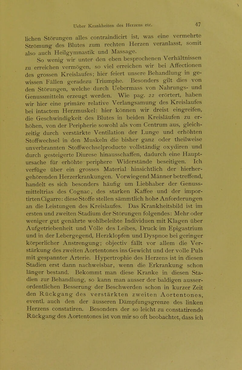 lichen Stdrungen calles contraindicirt ist, was eine vermehrte Strdmung des Blutes zum rechten Herzen veranlasst, somit also auch Heilgymnastik und Massage. So wenig wir unter den eben besprochenen Verhaltnissen zu erreichen vermogen, so viel erreichen wir bei Affectionen des grossen Kreislaufes; hier feiert unsere Behandlung in ge- wissen Fallen geradezu Triumphe. Besonders gilt dies von den Storungen, welche durch Uebermass von Nahrungs- und Genussmitteln erzeugt werden. Wie pag. 22 erortert, haben wir hier eine primare relative Verlangsamung des Kreislaufes bei intactem Herzmuskel: hier konnen wir dreist eingreifen, die Geschwindigkeit des Blutes in beiden Kreislaufen zu er- hohen, von der Peripherie sowohl als vom Centrum aus, gleich- zeitig durch verstarkte Ventilation der Lunge und erhohten StofFwechsel in den Muskeln die bisher ganz oder theilweise unverbrannten StofFwechselproducte vollstandig oxydiren und durch gesteigerte Diurese hinausschalFen, dadurch eine Haupt- ursache fiir erhohte periphere Widerstande beseitigen. Ich verfuge iiber ein grosses Material hinsichtlich der hierher- gehorenden Herzerkrankungen. Vorwiegend Manner betreffend, handelt es sich besonders haufig um Liebhaber der Genuss- mitteltrias des Cognac, des starken Kaffee und der impor- tirten Cigarre: dieseStoffe stellen sammtlich hohe Anforderungen an die Leistungen des Kreislaufes. Das Krankheitsbild ist im ersten und zweiten Stadium der Storungen folgendes: Mehr oder weniger gut genahrte wohlbeleibte Individuen mit Klagen tiber Aufgetriebenheit und Voile des Leibes, Druck im Epigastrium und in der Lebergegend, Herzklopfen und Dyspnoe bei gering-er korperlicher Anstrengung; objectiv fallt vor allem die Ver- starkung des zweiten Aortentones ins Gewicht und der voile Puis mit gespannter Arterie. Hypertrophic des Herzens ist in diesen Stadien erst dann nachweisbar, wenn die Erkrankung schon langer bestand. Bekommt man diese Kranke in diesen Sta- dien zur Behandlung, so kann man ausser der baldigen ausser- ordentlichen Besserung der Beschwerden schon in kurzer Zeit den Ruckgang des verstarkten zweiten Aortentones, eventl. auch den der ausseren Dampfungsgrenze des linken Herzens constatiren. Besonders der so leicht zu constatirende Ruckgang des Aortentones ist von mir so oft beobachtet, dass ich