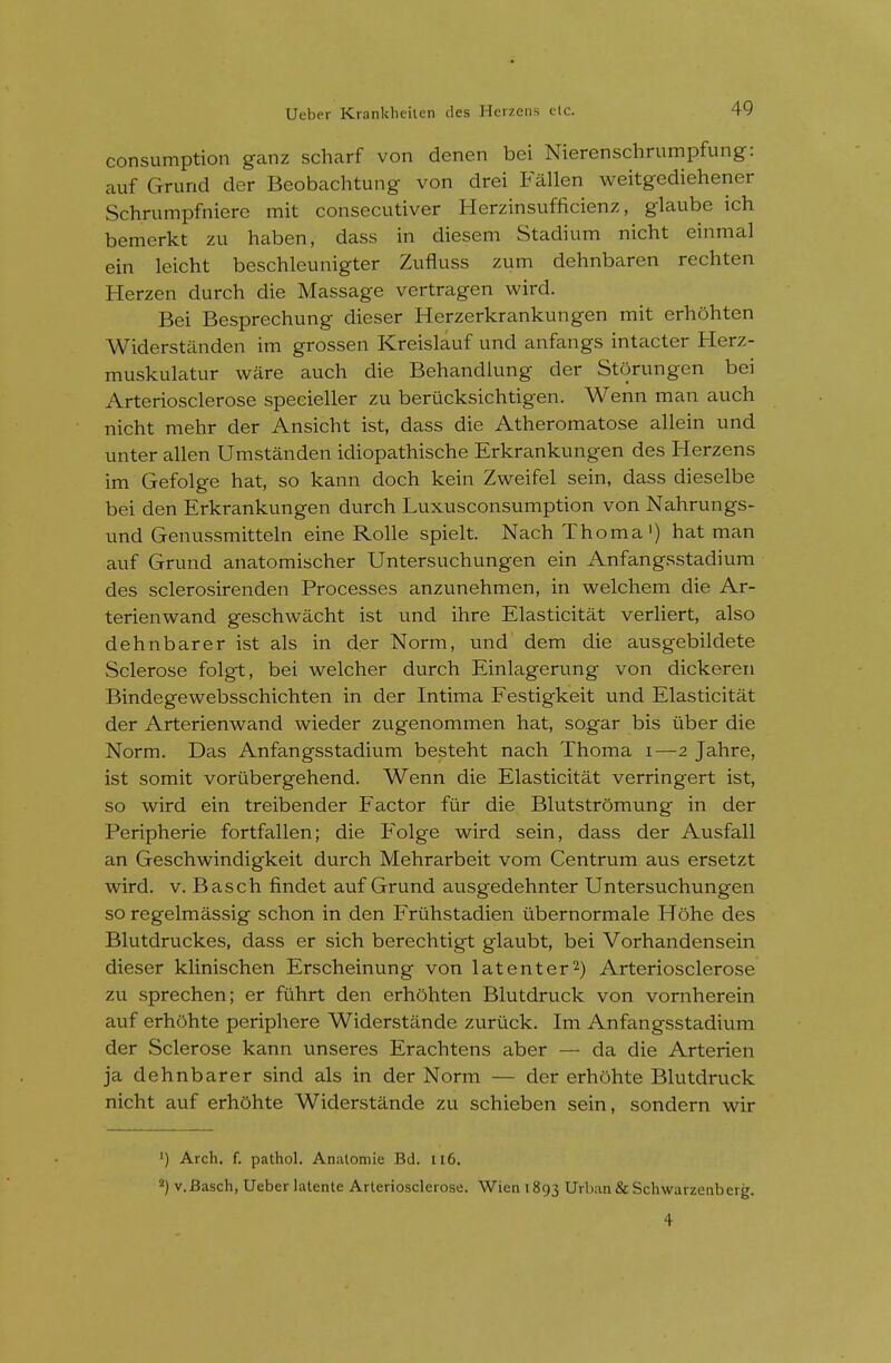 consumption ganz scharf von denen bei Nierenschrumpfung: auf Grund der Beobachtung von drei Fallen weitgediehener Schrumpfniere mit consecutiver Herzinsufficienz, glaube ich bemerkt zu haben, dass in diesem Stadium nicht einmal ein leicht beschleunigter Zufluss zum dehnbaren rechten Herzen durch die Massage vertragen wird. Bei Besprechung dieser Herzerkrankungen mit erhohten Widerstanden im grossen Kreislauf und anfangs intacter Herz- muskulatur ware auch die Behandlung der Storungen bei Arteriosclerose specieller zu berucksichtigen. Wenn man auch nicht mehr der Ansicht ist, dass die Atheromatose allein und unter alien Umstanden idiopathische Erkrankungen des Herzens im Gefolge hat, so kann doch kein Zweifel sein, dass dieselbe bei den Erkrankungen durch Luxusconsumption von Nahrungs- und Genussmitteln eine Rolle spielt. Nach Thoma') hat man auf Grund anatomischer Untersuchungen ein Anfangsstadium des sclerosirenden Processes anzunehmen, in welchem die Ar- terienwand geschwacht ist und ihre Elasticitat verliert, also dehnbarer ist als in der Norm, und dem die ausgebildete Sclerose folgt, bei welcher durch Einlagerung von dickeren Bindegewebsschichten in der Intima Festigkeit und Elasticitat der Arterienwand wieder zugenommen hat, sogar bis iiber die Norm. Das Anfangsstadium besteht nach Thoma i—2 Jahre, ist somit vortlbergehend. Wenn die Elasticitat verringert ist, so wird ein treibender Factor fur die Blutstromung in der Peripherie fortfallen; die Folge wird sein, dass der Ausfall an Geschwindigkeit durch Mehrarbeit vom Centrum aus ersetzt wird. v. Basch findet auf Grund ausgedehnter Untersuchungen so regelmassig schon in den Friihstadien tibernormale Hohe des Blutdruckes, dass er sich berechtigt glaubt, bei Vorhandensein dieser klinischen Erscheinung von latenter^) Arteriosclerose zu sprechen; er ftlhrt den erhohten Blutdruck von vornherein auf erhOhte periphere Widerstande zurtick. Im Anfangsstadium der Sclerose kann unseres Erachtens aber — da die Arterien ja dehnbarer sind als in der Norm — der erhohte Blutdruck nicht auf erhOhte Widerstande zu schieben sein, sondern wir ') Arch. f. pathol. Anatomic Bd. 116. ^) v.Basch, Ueber latente Arteriosclerose. Wien 1893 Urban &Sclnvarzenberg. 4