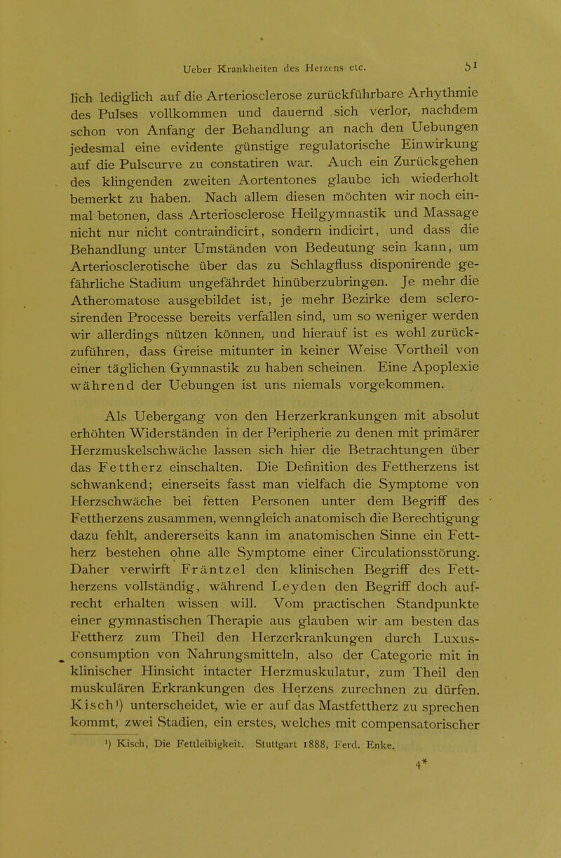 lich lediglich auf die Arteriosclerose zuruckfuhrbare Arhythmie des Pulses vollkommen und dauernd sich verier, nachdem schon von Anfang der Behandlung an nach den Uebungen jedesmal eine evidente gunstige regulatorische Einwirkung auf die Pulscurve zu constatiren war. Auch ein Zuruckgehen des klingenden zweiten Aortentones glaube ich wiederholt bemerkt zu haben. Nach allem diesen mochten wir noch ein- mal betonen, dass Arteriosclerose Heilgymnastik und Massage nicht nur nicht contraindicirt, sondern indicirt, und dass die Behandlung unter Umstanden von Bedeutung sein kann, um Arteriosclerotische iiber das zu Schlagfluss disponirende ge- fahrliche Stadium ungefahrdet hinuberzubringen. Je mehr die Atheromatose ausgebildet ist, je mehr Bezirke dem sclero- sirenden Processe bereits verfallen sind, um so weniger werden wir allerdings niitzen konnen, und hierauf ist es wohl zuruck- zufuhren, dass Greise mitunter in keiner Weise Vortheil von einer taglichen Gymnastik zu haben scheinen. Eine Apoplexie wahrend der Uebungen ist uns niemals vorgekommen. Als Uebergang von den Herzerkrankungen mit absolut erhohten Widerstanden in der Peripherie zu denen mit primarer Herzmuskelschwache lassen sich hier die Betrachtungen iiber das Fettherz einschalten. Die Definition des Fettherzens ist schwankend; einerseits fasst man vielfach die Symptome von Herzschwache bei fetten Personen unter dem BegrifF des Fettherzens zusammen, wenngleich anatomisch die Berechtigung dazu fehlt, andererseits kann im anatomischen Sinne ein Fett- herz bestehen ohne alle Symptome einer Circulationsstorung. Daher verwirft Frilntzel den klinischen Begriff des Fett- herzens vollstandig, wahrend Ley den den BegrifF doch avif- recht erhalten wissen will. Vom practischen Standpunkte einer gymnastischen Therapie aus glauben wir am besten das Fettherz zum Theil den Herzerkrankungen durch Luxus- consumption von Nahrungsmitteln, also der Categoric mit in klinischer Hinsicht intacter Herzmuskulatur, zum Theil den muskularen Erkrankungen des Herzens zurechnen zu diirfen. Kisch') unterscheidet, wie er auf das Mastfettherz zu sprechen kommt, zwei Stadien, ein erstes, welches mit compensatorischer >) Kisch, Die Fettleibi^keit. SluU^'arl 1888, Feid. Enke. 4*