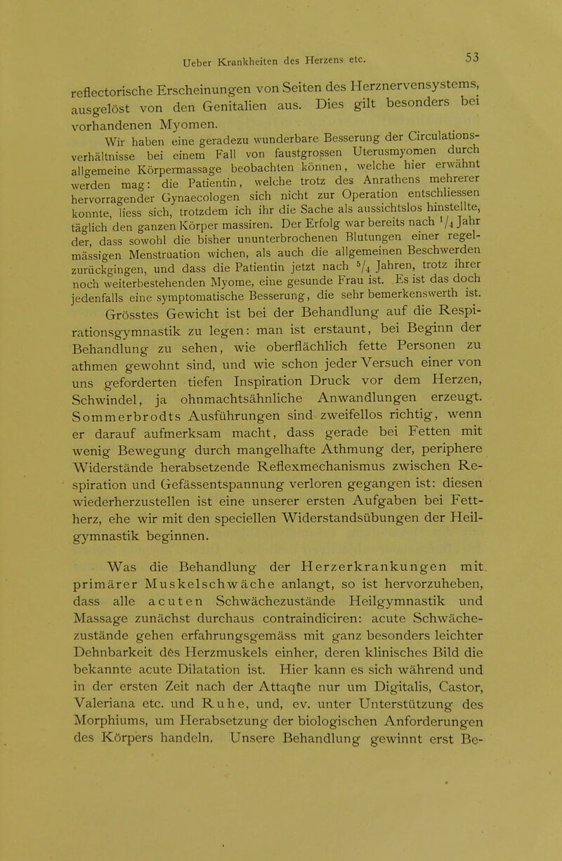 reflectorische Erscheinungen von Seiten des Herznervensystems, ausgelost von den Genitalien aus. Dies gilt besonders bei vorhandenen Myomen. Wir haben eine geradezu wunderbare Besserung der Circulations- verhaltnisse bei einem Fall von faustgrossen Uterusmyomen durch allgemeine Korpermassage beobachlen konnen, welche hier erwahnt werden mag: die Patientin, welche trotz des Anrathens mehrerer hervorragender Gynaecologen sich nicht zur Operation entschliessen konnte, liess sich, trotzdem ich ihr die Sache als aussichtslos hinstellte, taglich den ganzenKorper massiren. Der Erfolg warbereits nach 1/4 Jahr der, dass sowohl die bisher ununterbrochenen Blutungen einer regel- massigen Menstruation wichen, als auch die allgemeinen Beschwerden zuriickgingen, und dass die Patientin jetzt nach 5/4 Jahren, trotz ihrer noch weiterbestehenden Myome, eine gesunde Frau ist. Es 1st das doch jedenfalls eine symptomatische Besserung, die sehr bemerkenswerth 1st. Grosstes Gewicht ist bei der Behandlung auf die Respi- rationsgymnastik zu legen: man ist erstaunt, bei Beginn der Behandlung zu sehen, wie oberflachlich fette Personen zu athmen gewohnt sind, und wie schon jeder Versuch einer von uns geforderten tiefen Inspiration Druck vor dem Herzen, Schwindel, ja ohnmachtsahnliche Anwandlungen erzeugt. Sommerbrodts Ausfuhrungen sind zweifellos richtig, wenn er darauf aufmerksam macht, dass gerade bei Fetten mit wenig Bewegung durch mangelhafte Athmung der, periphere Widerstande herabsetzende Reflexmechanismus zwischen Re- spiration und Gefassentspannung verloren gegangen ist: diesen wiederherzustellen ist eine unserer ersten Aufgaben bei Fett- herz, ehe wir mit den speciellen Widerstandsiibungen der Heil- gymnastik beginnen. Was die Behandlung der Herzerkrankungen mit. primarer Muskelschwache anlangt, so ist hervorzuheben, dass alle acuten Schwachezustande Heilgymnastik und Massage zunachst durchaus contraindiciren: acute Schwache- zustande gehen erfahrungsgemass mit ganz besonders leichter Dehnbarkeit dfes Herzmuskels einher, deren klinisches Bild die bekannte acute Dilatation ist. Hier kann es sich wahrend und in der ersten Zeit nach der Attaqtie nur um Digitalis, Castor, Valeriana etc. und Ruhe, und, ev. unter Unterstiitzung des Morphiums, um Herabsetzung der biologischen Anforderungen des Korpers handeln. Unsere Behandlung gewinnt erst Be-