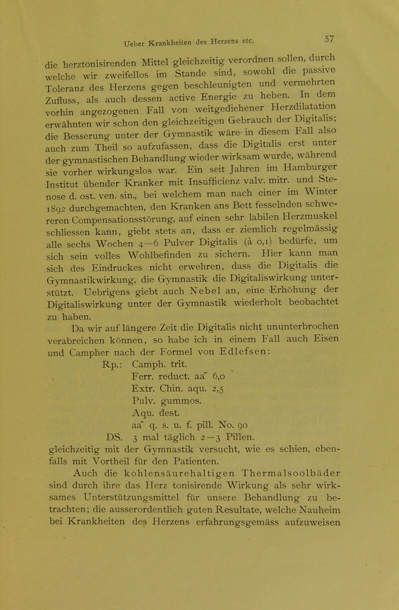 die herztonisirenden Mittel gleichzeitig verordnen soUen, durch welche wir zweifellos im Stande sind, sowohl die passive Toleranz des Herzens gegen beschleunigten und vermehrten Zufluss, als auch dessen active Energie zu heben. In dem vorhin angezogenen Fall von weitgediehener Herzdilatation erwahnten wir schon den gleichzeitigen Gebrauch der Digita is; die Besserung unter der Gymnastik ware-in diesem tall also auch zum Theil so aufzufassen, dass die Digitalis erst unter der gymnastischen Behandlung wieder wirksam wurde, walirend sie vorher wirkungslos war. Ein seit Jahren im Hamburger Institut ubender Kranker mit Insufficienz valv. mitr. und Ste- nose d. ost. ven. sin., bei welchem man nach einer im Winter 1892 durchgemachten, den Kranken ans Bett fesselnden schwe- reren Compensationsstorung, auf einen sehr labilen Herzmuskel schliessen kann, giebt stets an, dass er ziemlich regelmassig alle sechs Wochen 4—6 Pulver Digitalis (a 0,1) bediirfe, um sich sein voiles Wohlbefinden zu sicliern. Hier kann man sich des Eindruckes nicht erwehren, dass die Digitalis die Gymnastikwirkung, die Gymnastik die Digitaliswirkung unter- stiitzt. Uebrigens giebt auch Nebel an, eine Erhohung der Digitahswirkung unter der Gymnastik wiederholt beobachtet zu haben. Da wir auf langere Zeit die Digitahs nicht ununterbrochen verabreichen konnen, so habe ich in einem Fall auch Eisen und Campher nach der Formel von Edlefsen: Rp.: Camph. trit. Ferr. reduct. aa~ 6,0 Extr. Chin. aqu. 2,5 Pulv. gummos. Aqu. dest. aa~ q. s. u. f. pill. No. 90 DS. 3 mal taglich 2 — 3 Pillen. gleichzeitig mit der Gymnastik versucht, wie es schien, eben- falls mit Vortheil fiir den Patienten. Auch die kohlensaurehaltigen Thermalsoolbilder sind durch ihre das Herz tonisirende Wirkung als sehr wirk- sames Unterstiitzungsmittel fur unsere Behandlung zu be- trachten; die ausserordentlich guten Resultate, welche Nauheim bei Krankheiten des Herzens erfahrungsgemass aufzuweisen