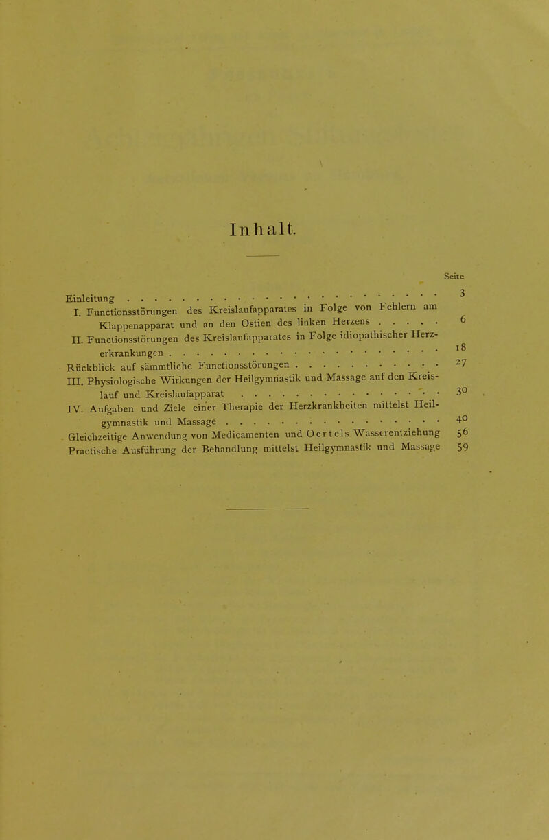 Inhalt. Seite 3 Einleitung   I. Functionsstorungen des Kreislaufapparales in Folge von Fehlern am Klappenapparat und an den Ostien des liuken Herzens 6 II. Functionsstorungen des Kreislaufapparales in Folge idiopalhischer Herz- erkrankungen ^ Riickblick auf sammtliche Functionsstorungen • 27 III. Physiologische Wirkungen der Heilgymriastik und Massage auf den Kreis- lauf und Kreislaufapparat '• • 3° IV. Aufgaben und Ziele einer Therapie der Herzkrankheilen mittelst Heil- gymnastik und Massage 4° Gleichzeilige Anwendung von Medicamenten und Oertels Wasserentziehung 56 Practische Ausfuhrung der Behandlung mittelst Heilgymnastik und Massage 59