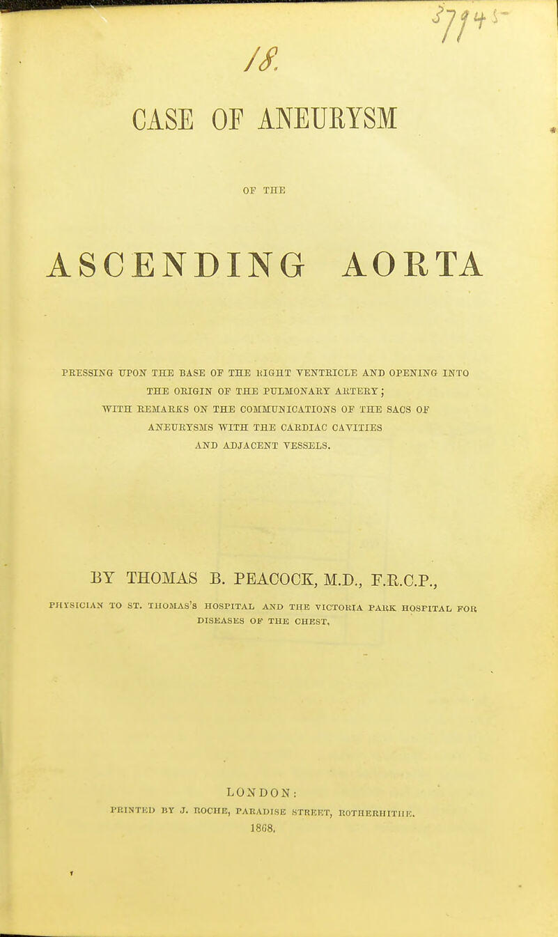 IS. CASE OF ANEURYSM OF THE ASCENDING AORTA PRESSING TTPON THE BASE OP THE KIGHT TENTEICLE AND OPENING INTO THE OEIGIN OF THE PTJIMONABT AltTEET; WTTH EEMAKEIS ON THE COMMITNICATIONS OF THE SACS OJ? ANETJETSMS WITH THE CARDIAC CAVITIES AND ADJACENT VESSELS. BY THOMAS B. PEACOCK, M.D., F.E.C.P., PHrStCIAN TO ST. THOMAS'S HOSPITAL AiS'D TUB VICTOUIA PAltK HOSPITAL FOR DISEASES OF THE CHEST, LONDON: PRINTKI) BY J. UOCHE, PARADISE STRICF.T, KOTHEEHITllK. 1808. T