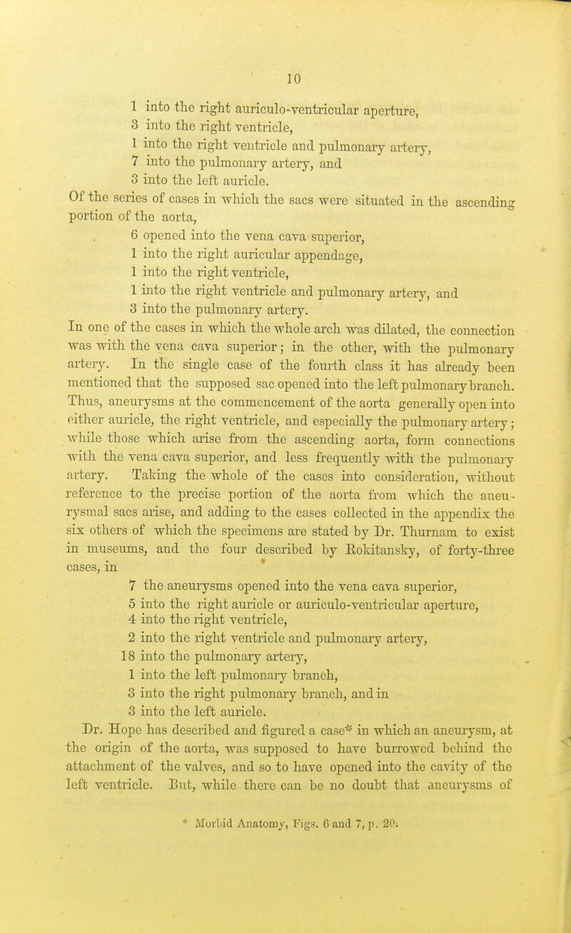1 into the right auriculo-ventricular aperture, 3 into the right ventricle, 1 into the right ventricle and pulmonary artery, 7 into the pulmonary artery, and 3 iuto the left auricle. Of the series of cases in which the sacs were situated in the ascending portion of the aorta, 6 opened into the vena cava superior, 1 into the right auricular appendage, 1 into the right ventricle, 1 into the right ventricle and pulmonary artery, and 3 into the pulmonary artery. In one of the cases in which the whole arch was dilated, the connection was with the vena cava superior; in the other, with the pulmonary artery. In the single case of the foui'th class it has already heen mentioned that the supposed sac opened into the left pulmonary branch. Thus, aneurysms at the commencement of the aorta generally open into either auricle, the right ventricle, and especially the pulmonary artery; Avhile those which arise from the ascending aorta, form connections with the vena cava superior, and less frequently with the pulmonary artery. Taking the whole of the cases into consideration, without reference to the precise portion of the aorta fi-om which the aneu^ rysmal sacs arise, and adding to the cases collected in the appendix the six others of which the specimens are stated by Dr. Thurnam to exist in museums, and the four described by Eoldtansky, of forty-three cases, in 7 the aneurysms opened into the vena cava superior, 5 into the right auricle or aiuiculo-veutricular aperture, 4 into the right ventricle, 2 into the right ventricle and pulmonary artery, 18 into the pulmonary artery, 1 into the left pulmonaiy branch, 3 into the right pulmonary branch, and in 3 into the left auricle. Dr. Hope has described and figured a case* in which an anemysm, at the origin of the aorta, was supposed to have burrowed behind the attachment of the valves, and so to have opened into the cavity of the left ventricle. But, while there can be no doubt that aneuiysms of * Morbid Anatomy, Figs. 6 and 7, p. 20.