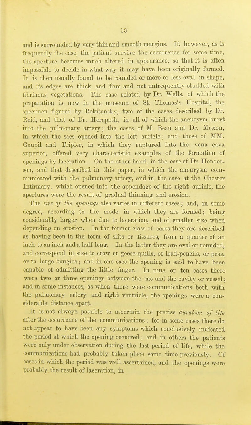 and is surrounded by very tliin and smootli margins. If, however, as is frequently the case, the patient survive the occurrence for some time, the aperture becomes much altered in appearance, so that it is often impossible to decide in what way it may have been originally formed. It is then usually found to be rounded or more or less oval in shape, and its edges are thick and firm and not unfrequently studded with fibrinous vegetations. The case related by Dr. Wells, of which the preparation is now in the museum of St. Thomas's Hospital, the specimen figtu-ed by Eoldtansky, two of the cases described by Dr. Eeid, and that of Dr. Herapath, in all of which the aneurysm bui'st into the pulmonary artery; the cases of M. Beau and Dr. Moxon, in which the sacs opened into the left auricle; and • those of MM. Goupil and Tripier, in which they ruptured into the vena cava superior, offered very characteristic examples of the formation of openings by laceration. On the other hand, in the case of Dr. Hender- son, and that described in this paper, in which the aneurysm com- municated with the pulmonary artery, and in the case at the Chester Infirmary, which opened into the appendage of the right auricle, the apertures were the result of gradual thinning and erosion. The she of the openings also varies in different cases; and, in some degree, according to the mode in which they are formed; being considerably larger when due to laceration, and of smaller size when depending on erosion. In the former class of cases they are described as having been in the form of slits or fissures, from a quarter of an inch to an inch and a half long. In the latter they ai'e oval or rounded, and correspond in size to crow or goose-quills, or lead-pencils, or peas, or to large bougies; and in one case the opening is said to have been capable of admitting the little finger. In nine or ten cases there were two or thi-ee openings between the sac and the cavity or vessel; and in some instances, as when there were communications both with the pulmonary artery and right ventricle, the openings were a con- siderable distance apaii. It is not always possible to ascertain the precise duration of life after the occurrence of the communications ; for in some cases there do not appear to have been any symptoms which conclusively indicated the period at which the opening occurred ; and in others the patients were only under observation during the last period of life, while the communications had probably taken place some time previously. Of cases in which the period was well ascertained, and the openings were probably the result of laceration, in