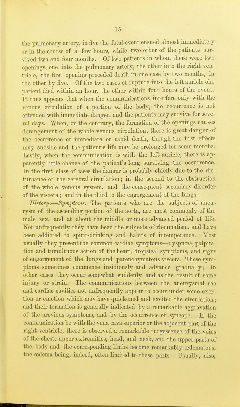 the pulmonary artery, in five the fatal event ensued almost immediately or in the course of a few hours, while two other of the patients sur- vived two and four months. Of two patients in whom there were two openings, one into the pulmonary artery, the other into the right ven- tricle, the first opening preceded death in one case by two months, in the other by five. Of the two cases of rupture into the left auricle one patient died within an hour, the other within four hours of the event, rt thus appears that when the communications interfere only with the venous circulation of a portion of the body, the occurrence is not attended with immediate danger, and the patients may sui'vive for seve- ral days. When, on the contrary, the formation of the openings causes derangement of the whole venous circulation, there is great danger of the occiuTence of immediate or rapid death, though the first eff'ects may subside and the patient's life may be prolonged for some months. Lastly, when the communication is with the left auricle, there is ap- parently little chance of the patient's long surviving the occurrence. In the first class of cases the danger is probably chiefly due to the dis- turbance of the cerebral circulation; in the second to the obstruction of the whole venous system, and the consequent secondary disorder of the viscera; and in the third to the engorgement of the lungs. History.—Symptoms. The patients who are the subjects of aneu- rysm of the ascending portion of the aorta, are most commonly of the male sex, and at about the middle or more advanced period of life. Not unfrequently they have been the subjects of rheumatism, and have been addicted to spii'it-drin'king and habits of intemperance. Most usually they present the common cardiac symptoms—dyspnoea, palpita- tion and tumultuous action of the heart, dropsical symptoms, and signs of engorgement of the lungs and parenchymatous viscera. These sym- ptoms sometimes commence insidiously and advance gradually; in other cases they occur somewhat suddenly and as the result of some injury or strain. The communications between the aneurysmal sac and cardiac cavities not unfrequently appear to occur under some exer- tion or emotion which may have quickened and excited the circulation; and their formation is generally radicated by a remarkable aggravation of the previous symptoms, and by the occurrence of syncope. If the communication be with the vena cava superior or the adjacent part of the right ventricle, there is obsei-ved a remarkable turgescence of the veins of the chest, upper extremities, head, and neck, and the upper parts of the body and the corresponding limbs become remarkably oedematous, the oedema being, indeed, often limited to these parts. Usually, also,