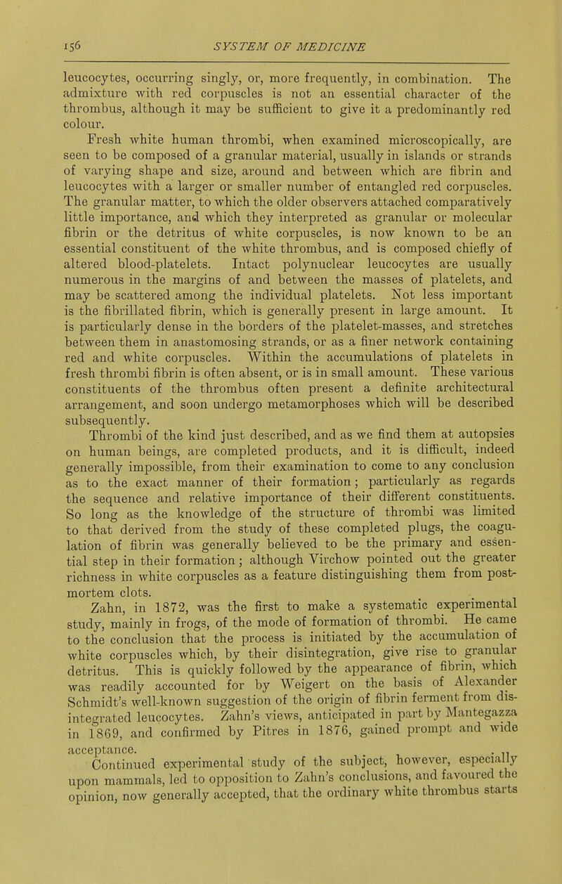leucocytes, occurring singly, or, more frequently, in combination. The admixture with red corpuscles is not an essential character of the thrombus, although it may be sufficient to give it a predominantly red colour. Fresh white human thrombi, when examined microscopically, are seen to be composed of a granular material, usually in islands or strands of varying shape and size, around and between which are fibrin and leucocytes with a larger or smaller number of entangled red corpuscles. The granular matter, to which the older observers attached comparatively little importance, and which they interpreted as granular or molecular fibrin or the detritus of white corpuscles, is now known to be an essential constituent of the white thrombus, and is composed chiefly of altered blood-platelets. Intact polynuclear leucocytes are usually numerous in the margins of and between the masses of platelets, and may be scattered among the individual platelets. Not less important is the fibrillated fibrin, which is generally present in large amount. It is particularly dense in the borders of the platelet-masses, and stretches between them in anastomosing strands, or as a finer network containing red and white corpuscles. Within the accumulations of platelets in fresh thrombi fibrin is often absent, or is in small amount. These various constituents of the thrombus often present a definite architectural arrangement, and soon undergo metamorphoses which will be described subsequently. Thrombi of the kind just described, and as we find them at autopsies on human beings, are completed products, and it is difiicult, indeed generally impossible, from their examination to come to any conclusion as to the exact manner of their formation; particularly as regards the sequence and relative importance of their different constituents. So long as the knowledge of the structure of thrombi was limited to that derived from the study of these completed plugs, the coagu- lation of fibrin was generally believed to be the primary and essen- tial step in their formation; although Virchow pointed out the greater richness in white corpuscles as a feature distinguishing them from post- mortem clots. Zahn, in 1872, was the first to make a systematic experimental study, mainly in frogs, of the mode of formation of thrombi. He came to the conclusion that the process is initiated by the accumulation of white corpuscles which, by their disintegration, give rise to granular detritus. This is quickly followed by the appearance of fibrin, which was readily accounted for by Weigert on the basis of Alexander Schmidt's well-known suggestion of the origin of fibrin ferment from dis- integrated leucocytes. Zahn's views, anticipated in part by Mantegazza in 1869, and confirmed by Pitres in 1876, gained prompt and wide acceptance. . Continued experimental study of the subject, however, especially upon mammals, led to opposition to Zahn's conclusions, and favoured the opinion, now generally accepted, that the ordinary white thrombus starts
