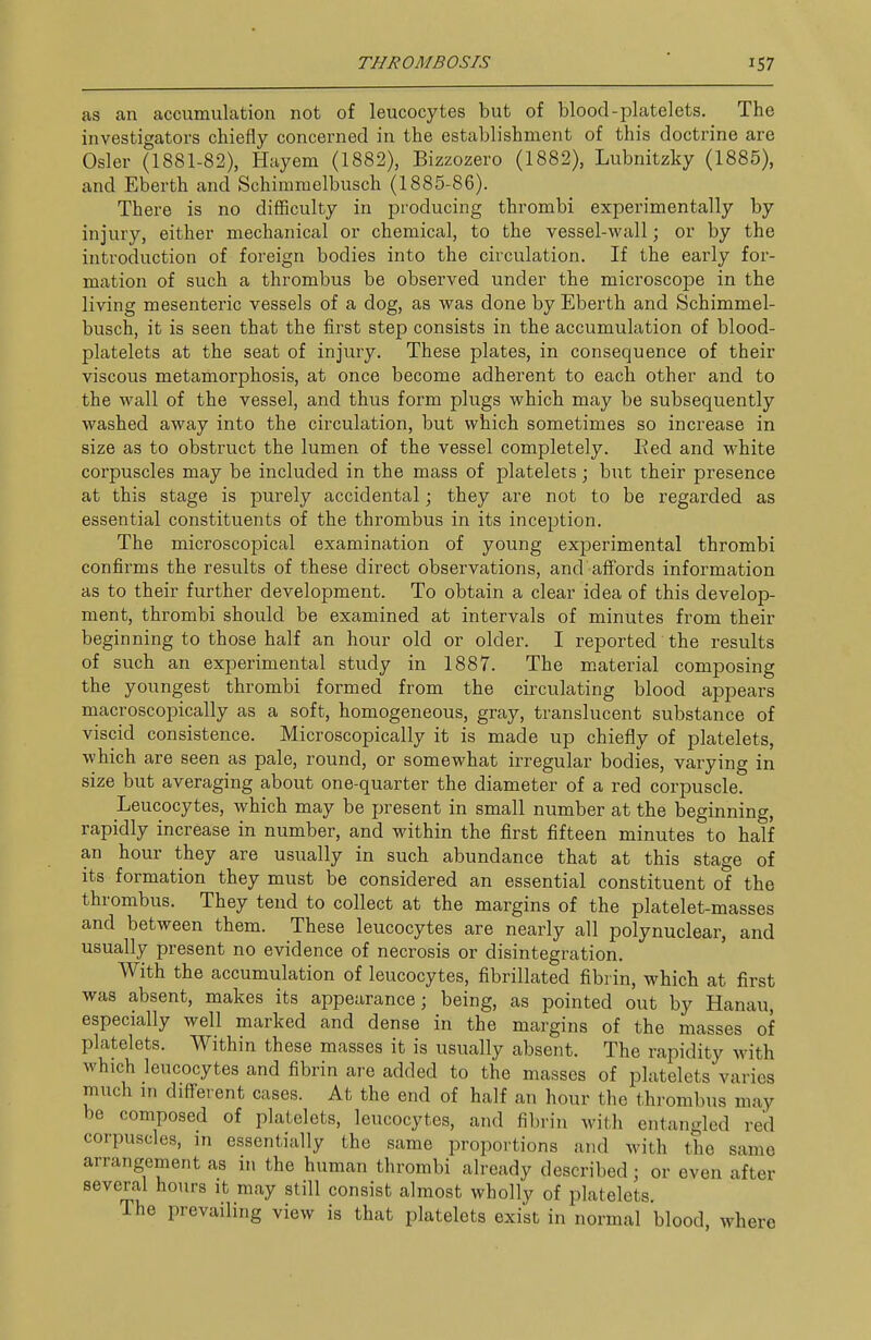 as an accumulation not of leucocytes but of blood-platelets. The investigators chiefly concerned in the establishment of this doctrine are Osier (1881-82), Haycm (1882), Bizzozero (1882), Lubnitzky (1885), and Eberth and Schimmelbusch (1885-86). There is no difficulty in producing thrombi experimentally by injury, either mechanical or chemical, to the vessel-wall; or by the introduction of foreign bodies into the circulation. If the early for- mation of such a thrombus be observed under the microscope in the living mesenteric vessels of a dog, as was done by Eberth and Schimmel- busch, it is seen that the first step consists in the accumulation of blood- platelets at the seat of injury. These plates, in consequence of their viscous metamorphosis, at once become adherent to each other and to the wall of the vessel, and thus form plugs which may be subsequently washed away into the circulation, but which sometimes so increase in size as to obstruct the lumen of the vessel completely. Eed and white corpuscles may be included in the mass of platelets; but their presence at this stage is purely accidental; they are not to be regarded as essential constituents of the thrombus in its inception. The microscopical examination of young experimental thrombi confirms the results of these direct observations, and aifords information as to their further development. To obtain a clear idea of this develop- ment, thrombi should be examined at intervals of minutes from their beginning to those half an hour old or older. I reported the results of such an experimental study in 1887. The m.aterial composing the youngest thrombi formed from the circulating blood appears macroscopically as a soft, homogeneous, gray, translucent substance of viscid consistence. Microscopically it is made up chiefly of platelets, which are seen as pale, round, or somewhat irregular bodies, varying in size but averaging about one-quarter the diameter of a red corpuscle. Leucocytes, which may be present in small number at the beginning, rapidly increase in number, and within the first fifteen minutes to half an hour they are usually in such abundance that at this stage of its formation they must be considered an essential constituent of the thrombus. They tend to collect at the margins of the platelet-masses and between them. These leucocytes are nearly all polynuclear, and usually present no evidence of necrosis or disintegration. With the accumulation of leucocytes, fibrillated fibrin, which at first was absent, makes its appearance; being, as pointed out by Hanau, especially well marked and dense in the margins of the masses of platelets. Within these masses it is usually absent. The rapidity with which leucocytes and fibrin are added to the masses of platelets varies much in diffeient cases. At the end of half an hour the thrombus may be composed of platelets, leucocytes, and fibrin with entangled red corpuscles, in essentially the same proportions and with the same arrangement as in the human thrombi already described; or even after several hours it may still consist almost wholly of platelets. The prevailing view is that platelets exist in normal blood, where