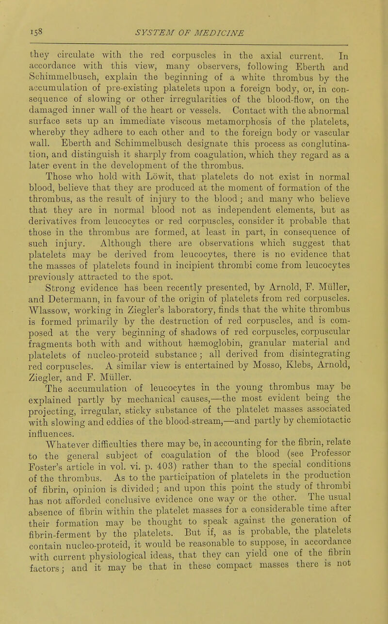 they circulate with the red corpuscles in the axial current. In accordance with this view, many observers, following Eberth and Schimmelbusch, explain the beginning of a white thrombus by the accumulation of pre-existing platelets upon a foreign body, or, in con- sequence of slowing or other irregularities of the blood-flow, on the damaged inner wall of the heart or vessels. Contact with the abnormal surface sets up an immediate viscous metamorphosis of the platelets, whereby they adhere to each other and to the foreign body or vascular wall. Eberth and Schimmelbusch designate this process as conglutina- tion, and distinguish it sharply from coagulation, which they regard as a later event in the development of the thrombus. Those who hold with Lowit, that platelets do not exist in normal blood, believe that they are produced at the moment of formation of the thrombus, as the result of injury to the blood; and many who believe that they are in normal blood not as independent elements, but as derivatives from leucocytes or red coriDuscles, consider it probable that those in the thrombus are formed, at least in part, in consequence of such injury. Although there are observations which suggest that platelets may be derived from leucocytes, there is no evidence that the masses of platelets found in incipient thrombi come from leucocytes previously attracted to the spot. Strong evidence has been recently presented, by Arnold, F. Miiller, and Determann, in favour of the origin of platelets from red corpuscles. Wlassow, working in Ziegler's laboratory, finds that the white thrombus is formed primarily by the destruction of red corpuscles, and is com- posed at the very beginning of shadows of red corpuscles, corpuscular fragments both with and without haemoglobin, granular material and platelets of nucleo-proteid substance; all derived from disintegrating red corpuscles. A similar view is entertained by Mosso, Klebs, Arnold, Ziegler, and F. Miiller. The accumulation of leucocytes in the young thrombus may be explained partly by mechanical causes,—the most evident being the projecting, irregular, sticky substance of the platelet masses associated with slowing and eddies of the blood-stream,—and partly by chemiotactic influences. Whatever difficulties there may be, in accounting for the fibrin, relate to the general subject of coagulation of the blood (see Professor Foster's article in vol. vi. p. 403) rather than to the special conditions of the thrombus. As to the participation of platelets in the production of fibrin, opinion is divided; and upon this point the study of thrombi has not afforded conclusive evidence one way or the other. The usual absence of fibrin within the platelet masses for a considerable time after their formation may be thought to speak against the generation of fibrin-ferment by the platelets. But if, as is probable, the platelets contain nucleo-proteid, it would be reasonable to suppose, in accordance with current physiological ideas, that they can yield one of the fibrni factors; and it may be that in these compact masses there is not