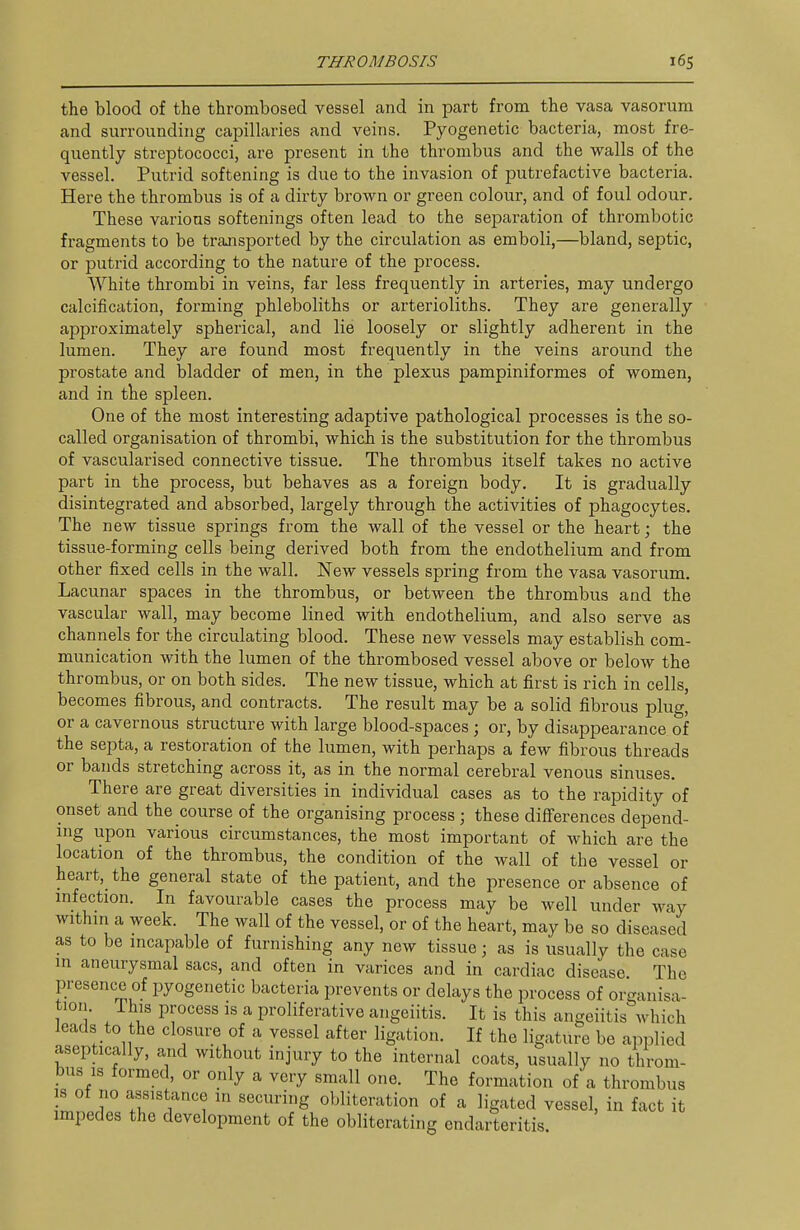 the blood of the thrombosed vessel and in part from the vasa vasorum and surrounding capillaries and veins. Pyogenetic bacteria, most fre- quently streptococci, are present in the thrombus and the walls of the vessel. Putrid softening is due to the invasion of putrefactive bacteria. Here the thrombus is of a dirty brown or green colour, and of foul odour. These various softenings often lead to the seiDaration of thrombotic fragments to be transported by the circulation as emboli,—bland, septic, or putrid according to the nature of the process. White thrombi in veins, far less frequently in arteries, may undergo calcification, forming phleboliths or arterioliths. They are generally approximately spherical, and lie loosely or slightly adherent in the lumen. They are found most frequently in the veins around the prostate and bladder of men, in the plexus pampiniformes of women, and in the spleen. One of the most interesting adaptive pathological processes is the so- called organisation of thrombi, which is the substitution for the thrombus of vascularised connective tissue. The thrombus itself takes no active part in the process, but behaves as a foreign body. It is gradually disintegrated and absorbed, largely through the activities of phagocytes. The new tissue springs from the wall of the vessel or the heart; the tissue-forming cells being derived both from the endothelium and from other fixed cells in the wall. New vessels spring from the vasa vasorum. Lacunar spaces in the thrombus, or between the thrombus and the vascular wall, may become lined with endothelium, and also serve as channels for the circulating blood. These new vessels may establish com- munication with the lumen of the thrombosed vessel above or below the thrombus, or on both sides. The new tissue, which at first is rich in cells, becomes fibrous, and contracts. The result may be a solid fibrous plug' or a cavernous structure with large blood-spaces; or, by disappearance of the septa, a restoration of the lumen, with perhaps a few fibrous threads or bands stretching across it, as in the normal cerebral venous sinuses. There are great diversities in individual cases as to the rapidity of onset and the course of the organising process ; these differences depend- ing upon various circumstances, the most important of which are the location of the thrombus, the condition of the wall of the vessel or heart, the general state of the patient, and the presence or absence of infection. In favourable cases the process may be well under way within a week. The wall of the vessel, or of the heart, may be so diseased as to be incapable of furnishing any new tissue; as is usually the case in aneurysmal sacs, and often in varices and in cardiac disease The presenc-e of pyogenetic bacteria prevents or delays the process of organisa- tion. This process is a proliferative angeiitis. It is this angeiitis which leads to the closure of a vessel after ligation. If the ligature be applied aseptically, and without injury to the internal coats, usually no throm- bus is formed, or only a very small one. The formation of a thrombus IS of no assistance in securing obliteration of a ligated vessel, in fact it impedes the development of the obliterating endarteritis
